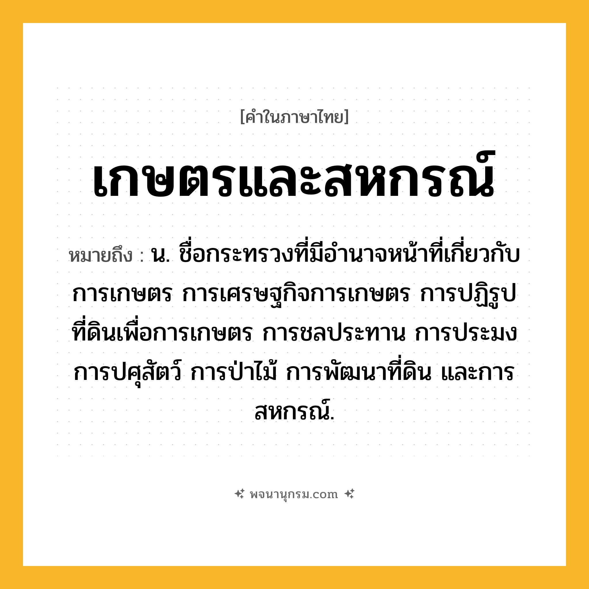 เกษตรและสหกรณ์ ความหมาย หมายถึงอะไร?, คำในภาษาไทย เกษตรและสหกรณ์ หมายถึง น. ชื่อกระทรวงที่มีอํานาจหน้าที่เกี่ยวกับการเกษตร การเศรษฐกิจการเกษตร การปฏิรูปที่ดินเพื่อการเกษตร การชลประทาน การประมง การปศุสัตว์ การป่าไม้ การพัฒนาที่ดิน และการสหกรณ์.