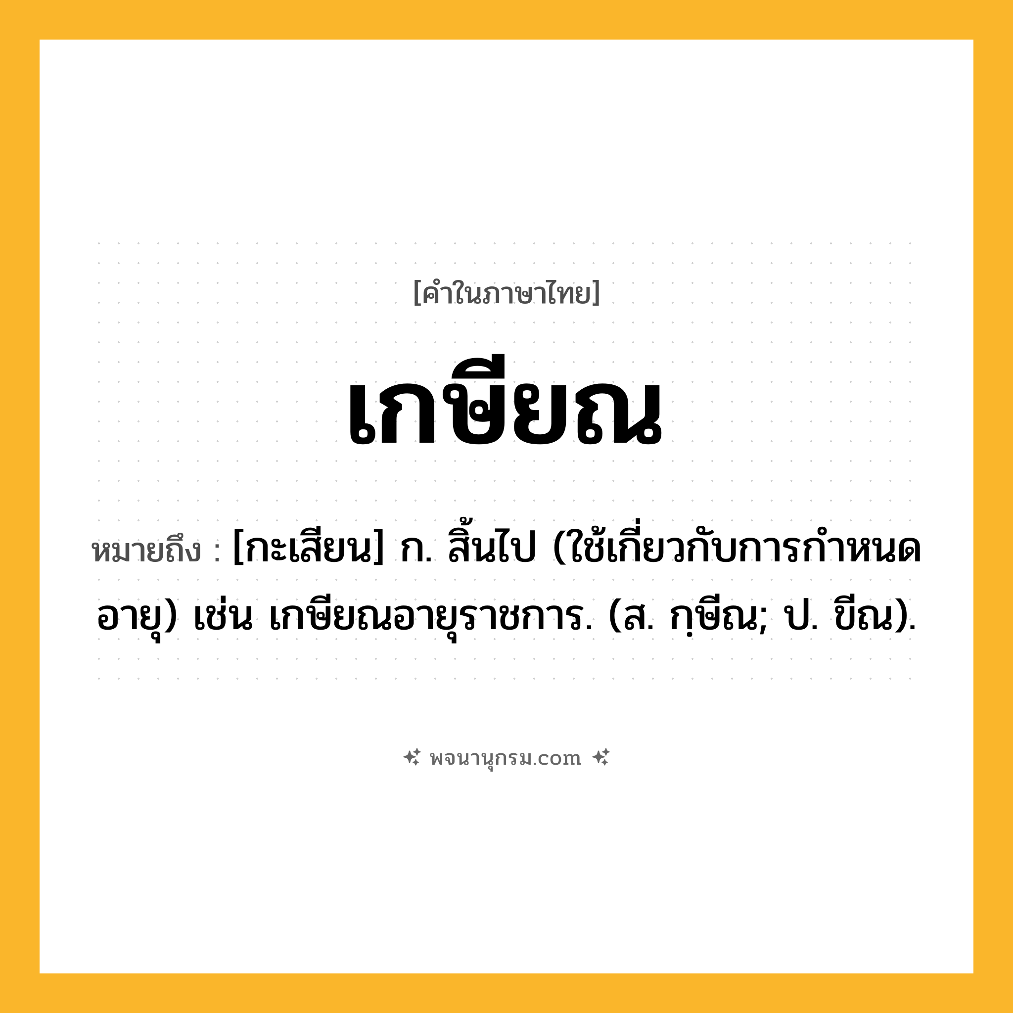 เกษียณ ความหมาย หมายถึงอะไร?, คำในภาษาไทย เกษียณ หมายถึง [กะเสียน] ก. สิ้นไป (ใช้เกี่ยวกับการกําหนดอายุ) เช่น เกษียณอายุราชการ. (ส. กฺษีณ; ป. ขีณ).