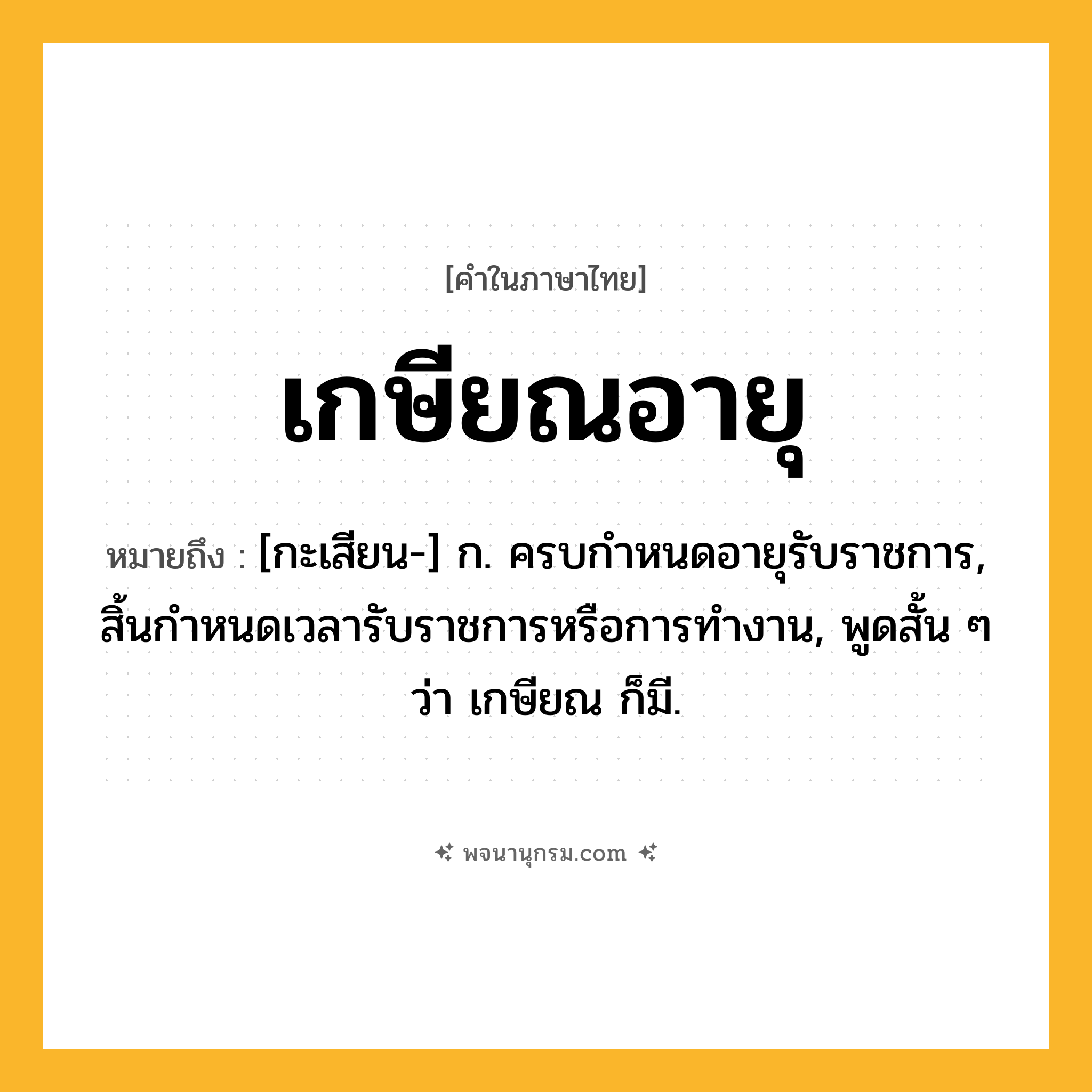 เกษียณอายุ ความหมาย หมายถึงอะไร?, คำในภาษาไทย เกษียณอายุ หมายถึง [กะเสียน-] ก. ครบกําหนดอายุรับราชการ, สิ้นกําหนดเวลารับราชการหรือการทํางาน, พูดสั้น ๆ ว่า เกษียณ ก็มี.