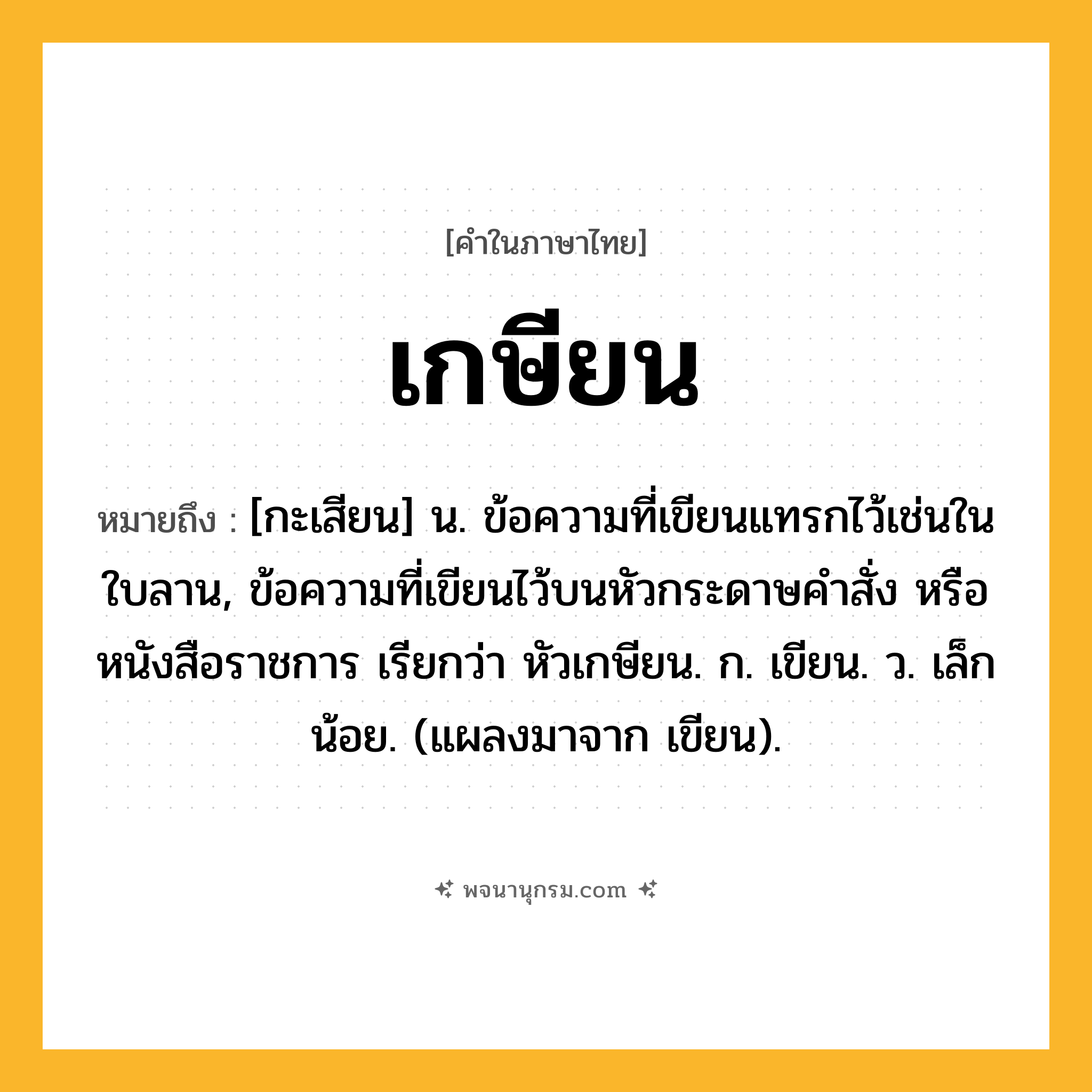 เกษียน ความหมาย หมายถึงอะไร?, คำในภาษาไทย เกษียน หมายถึง [กะเสียน] น. ข้อความที่เขียนแทรกไว้เช่นในใบลาน, ข้อความที่เขียนไว้บนหัวกระดาษคําสั่ง หรือหนังสือราชการ เรียกว่า หัวเกษียน. ก. เขียน. ว. เล็กน้อย. (แผลงมาจาก เขียน).