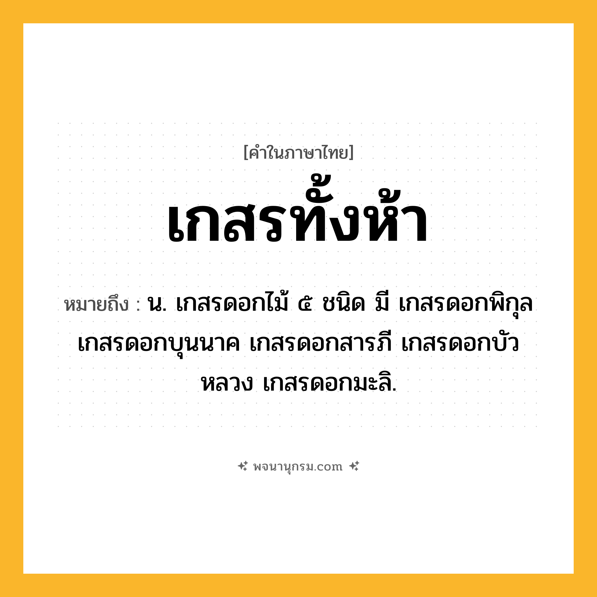 เกสรทั้งห้า ความหมาย หมายถึงอะไร?, คำในภาษาไทย เกสรทั้งห้า หมายถึง น. เกสรดอกไม้ ๕ ชนิด มี เกสรดอกพิกุล เกสรดอกบุนนาค เกสรดอกสารภี เกสรดอกบัวหลวง เกสรดอกมะลิ.