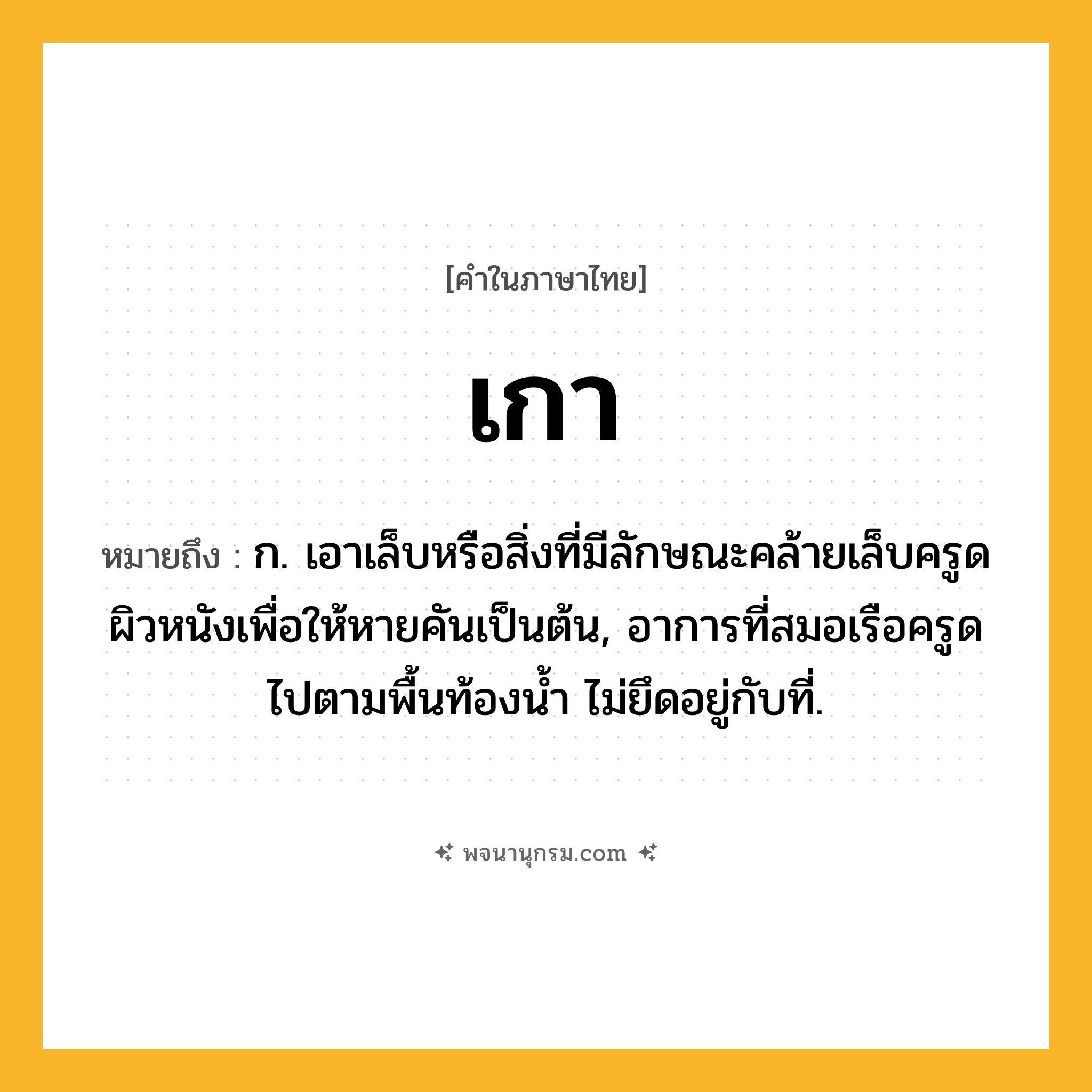 เกา ความหมาย หมายถึงอะไร?, คำในภาษาไทย เกา หมายถึง ก. เอาเล็บหรือสิ่งที่มีลักษณะคล้ายเล็บครูดผิวหนังเพื่อให้หายคันเป็นต้น, อาการที่สมอเรือครูดไปตามพื้นท้องน้ำ ไม่ยึดอยู่กับที่.