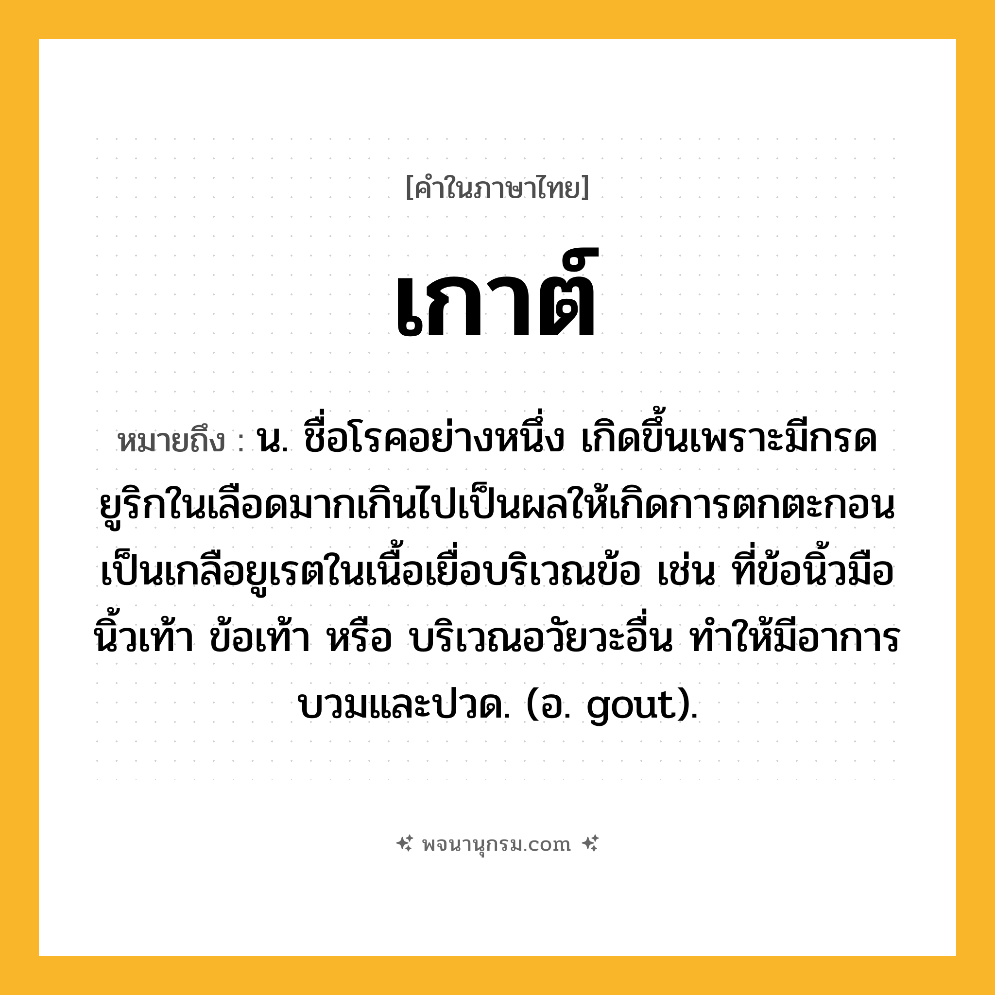 เกาต์ ความหมาย หมายถึงอะไร?, คำในภาษาไทย เกาต์ หมายถึง น. ชื่อโรคอย่างหนึ่ง เกิดขึ้นเพราะมีกรดยูริกในเลือดมากเกินไปเป็นผลให้เกิดการตกตะกอนเป็นเกลือยูเรตในเนื้อเยื่อบริเวณข้อ เช่น ที่ข้อนิ้วมือนิ้วเท้า ข้อเท้า หรือ บริเวณอวัยวะอื่น ทําให้มีอาการบวมและปวด. (อ. gout).