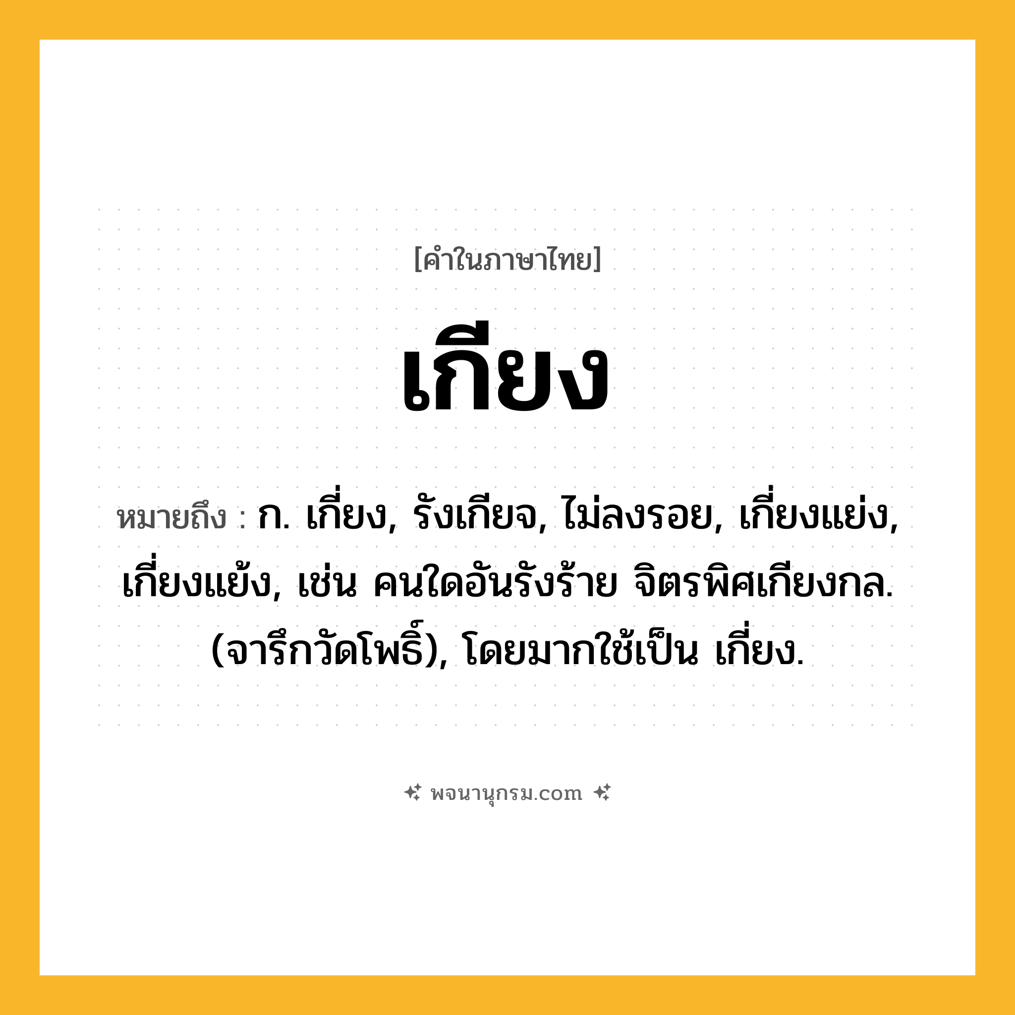 เกียง ความหมาย หมายถึงอะไร?, คำในภาษาไทย เกียง หมายถึง ก. เกี่ยง, รังเกียจ, ไม่ลงรอย, เกี่ยงแย่ง, เกี่ยงแย้ง, เช่น คนใดอันรังร้าย จิตรพิศเกียงกล. (จารึกวัดโพธิ์), โดยมากใช้เป็น เกี่ยง.