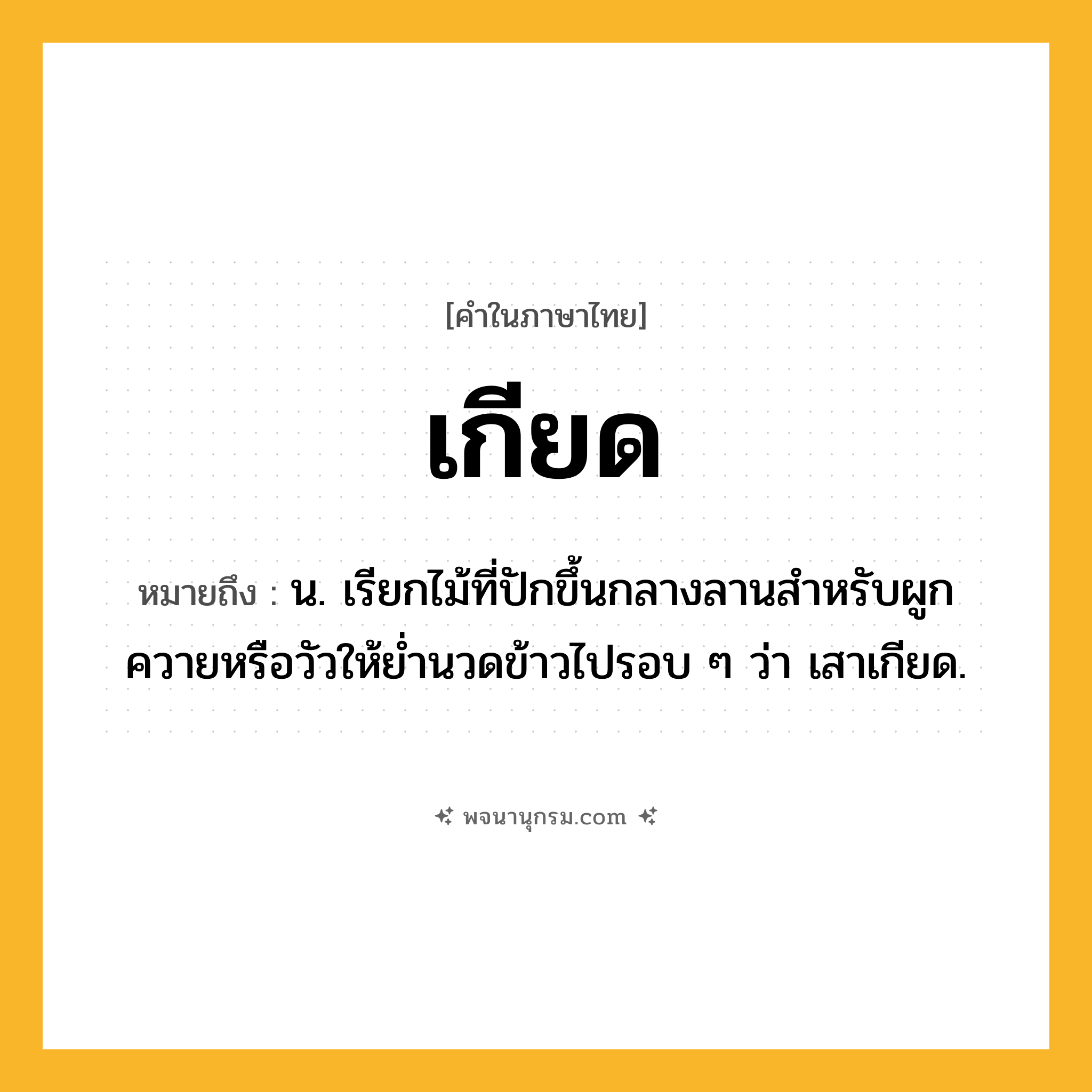 เกียด ความหมาย หมายถึงอะไร?, คำในภาษาไทย เกียด หมายถึง น. เรียกไม้ที่ปักขึ้นกลางลานสําหรับผูกควายหรือวัวให้ย่ำนวดข้าวไปรอบ ๆ ว่า เสาเกียด.