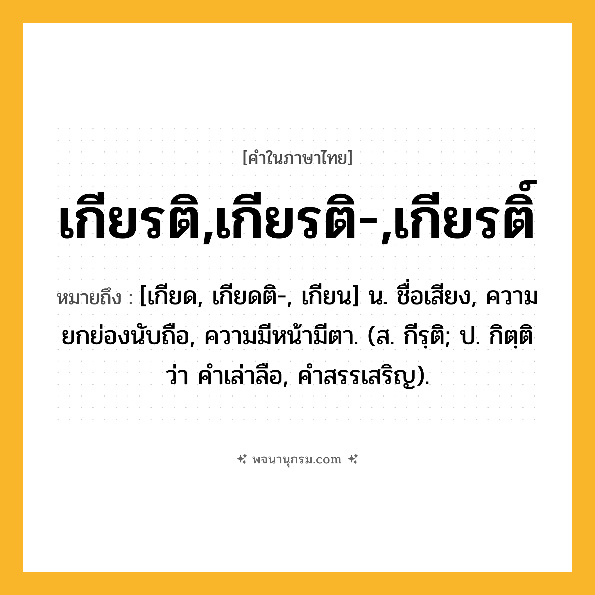 เกียรติ,เกียรติ-,เกียรติ์ ความหมาย หมายถึงอะไร?, คำในภาษาไทย เกียรติ,เกียรติ-,เกียรติ์ หมายถึง [เกียด, เกียดติ-, เกียน] น. ชื่อเสียง, ความยกย่องนับถือ, ความมีหน้ามีตา. (ส. กีรฺติ; ป. กิตฺติ ว่า คำเล่าลือ, คำสรรเสริญ).
