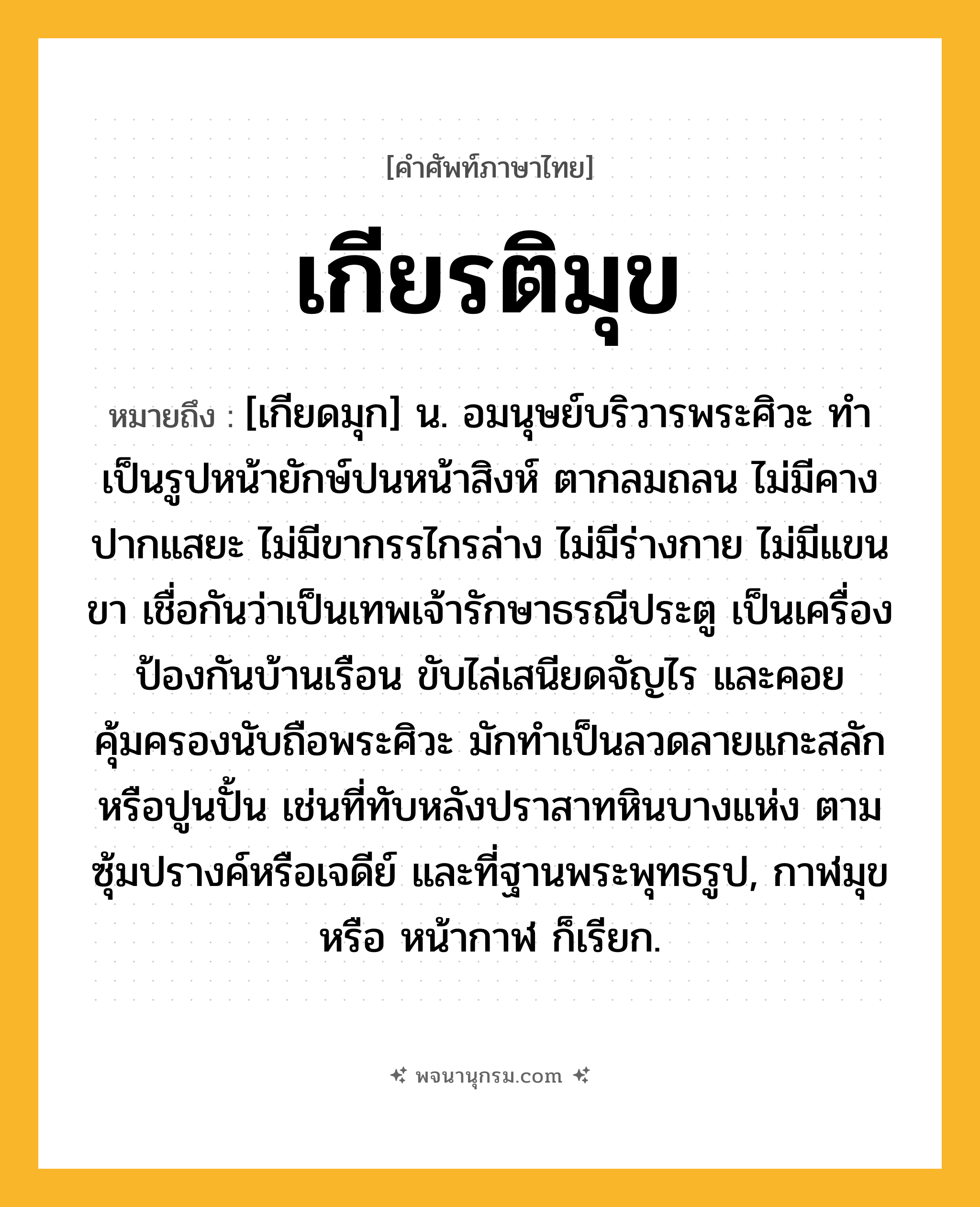เกียรติมุข ความหมาย หมายถึงอะไร?, คำในภาษาไทย เกียรติมุข หมายถึง [เกียดมุก] น. อมนุษย์บริวารพระศิวะ ทำเป็นรูปหน้ายักษ์ปนหน้าสิงห์ ตากลมถลน ไม่มีคาง ปากแสยะ ไม่มีขากรรไกรล่าง ไม่มีร่างกาย ไม่มีแขนขา เชื่อกันว่าเป็นเทพเจ้ารักษาธรณีประตู เป็นเครื่องป้องกันบ้านเรือน ขับไล่เสนียดจัญไร และคอยคุ้มครองนับถือพระศิวะ มักทำเป็นลวดลายแกะสลักหรือปูนปั้น เช่นที่ทับหลังปราสาทหินบางแห่ง ตามซุ้มปรางค์หรือเจดีย์ และที่ฐานพระพุทธรูป, กาฬมุข หรือ หน้ากาฬ ก็เรียก.