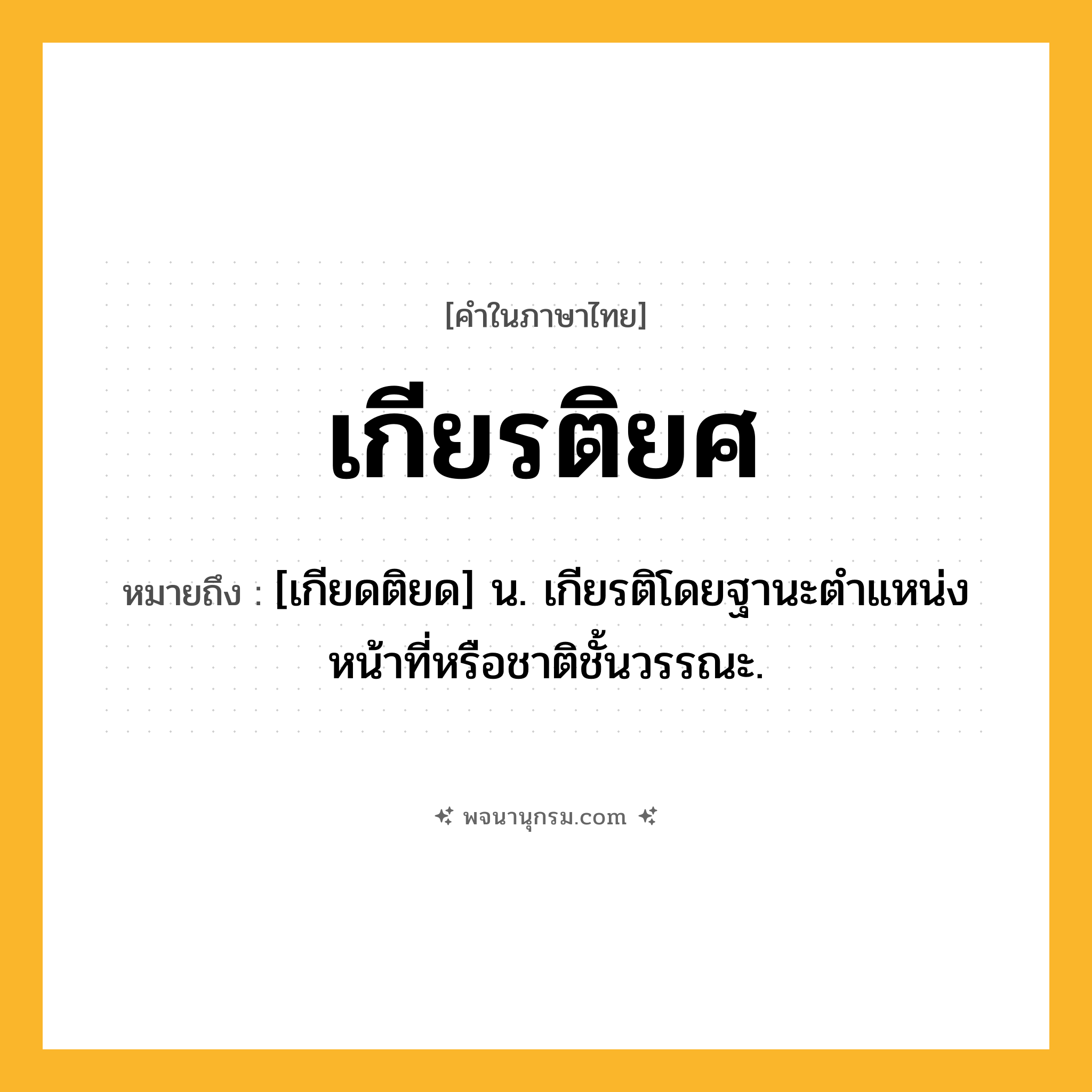 เกียรติยศ ความหมาย หมายถึงอะไร?, คำในภาษาไทย เกียรติยศ หมายถึง [เกียดติยด] น. เกียรติโดยฐานะตําแหน่งหน้าที่หรือชาติชั้นวรรณะ.
