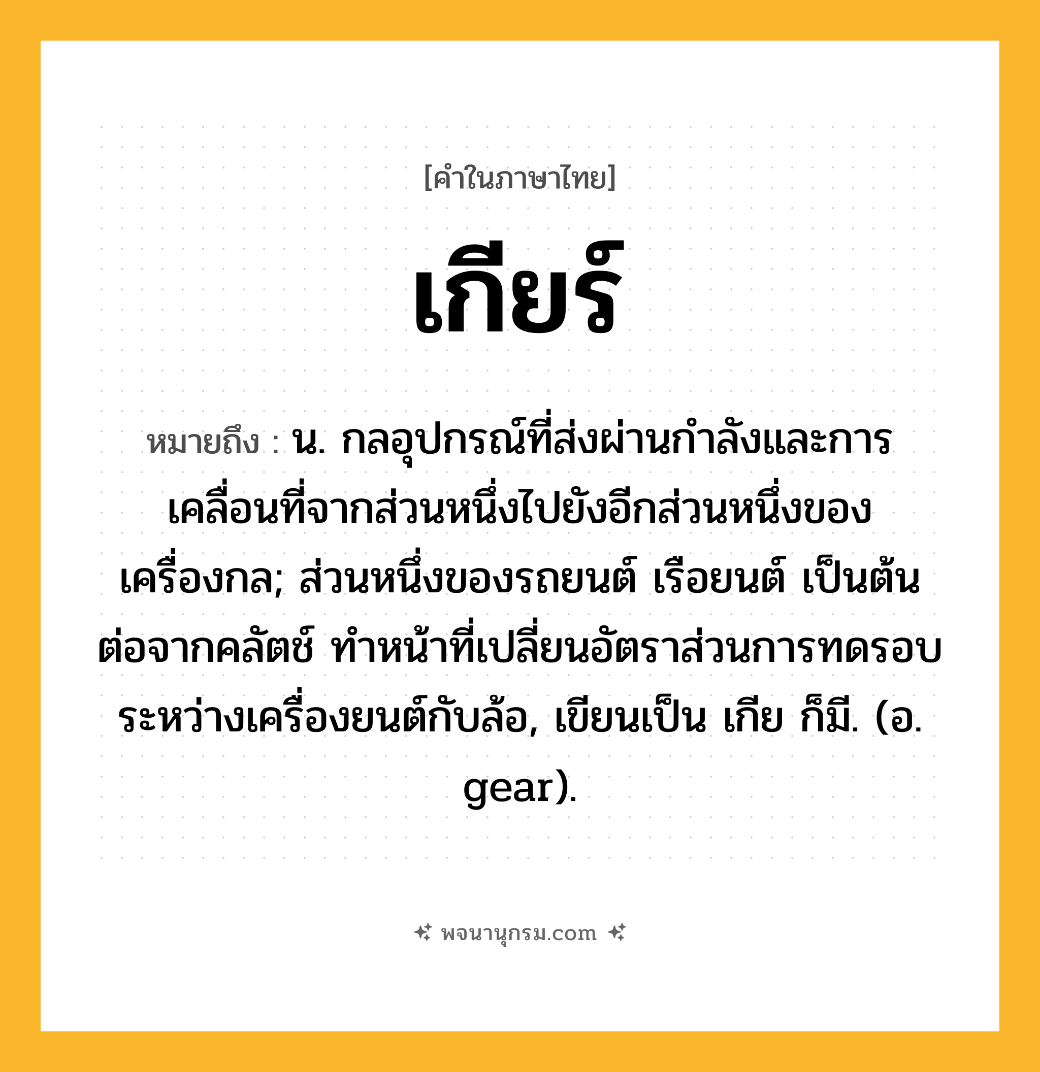 เกียร์ ความหมาย หมายถึงอะไร?, คำในภาษาไทย เกียร์ หมายถึง น. กลอุปกรณ์ที่ส่งผ่านกําลังและการเคลื่อนที่จากส่วนหนึ่งไปยังอีกส่วนหนึ่งของเครื่องกล; ส่วนหนึ่งของรถยนต์ เรือยนต์ เป็นต้น ต่อจากคลัตช์ ทําหน้าที่เปลี่ยนอัตราส่วนการทดรอบระหว่างเครื่องยนต์กับล้อ, เขียนเป็น เกีย ก็มี. (อ. gear).