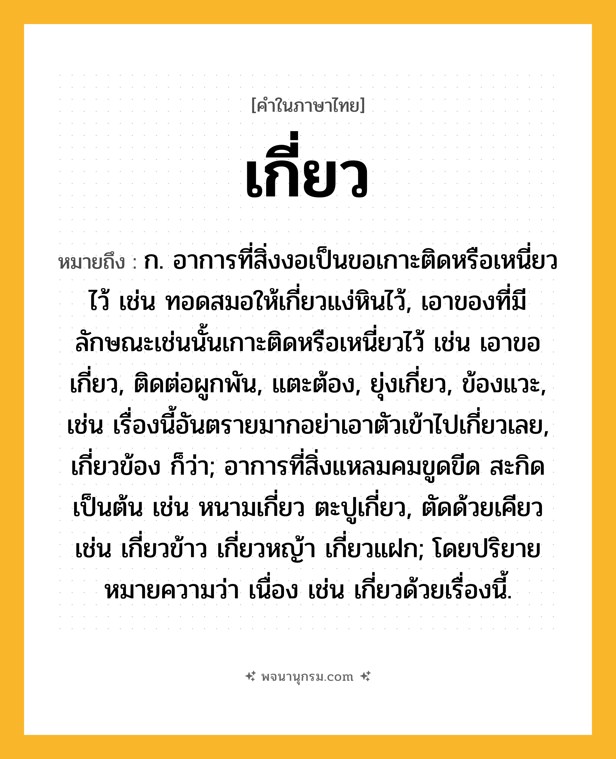 เกี่ยว ความหมาย หมายถึงอะไร?, คำในภาษาไทย เกี่ยว หมายถึง ก. อาการที่สิ่งงอเป็นขอเกาะติดหรือเหนี่ยวไว้ เช่น ทอดสมอให้เกี่ยวแง่หินไว้, เอาของที่มีลักษณะเช่นนั้นเกาะติดหรือเหนี่ยวไว้ เช่น เอาขอเกี่ยว, ติดต่อผูกพัน, แตะต้อง, ยุ่งเกี่ยว, ข้องแวะ, เช่น เรื่องนี้อันตรายมากอย่าเอาตัวเข้าไปเกี่ยวเลย, เกี่ยวข้อง ก็ว่า; อาการที่สิ่งแหลมคมขูดขีด สะกิด เป็นต้น เช่น หนามเกี่ยว ตะปูเกี่ยว, ตัดด้วยเคียว เช่น เกี่ยวข้าว เกี่ยวหญ้า เกี่ยวแฝก; โดยปริยายหมายความว่า เนื่อง เช่น เกี่ยวด้วยเรื่องนี้.