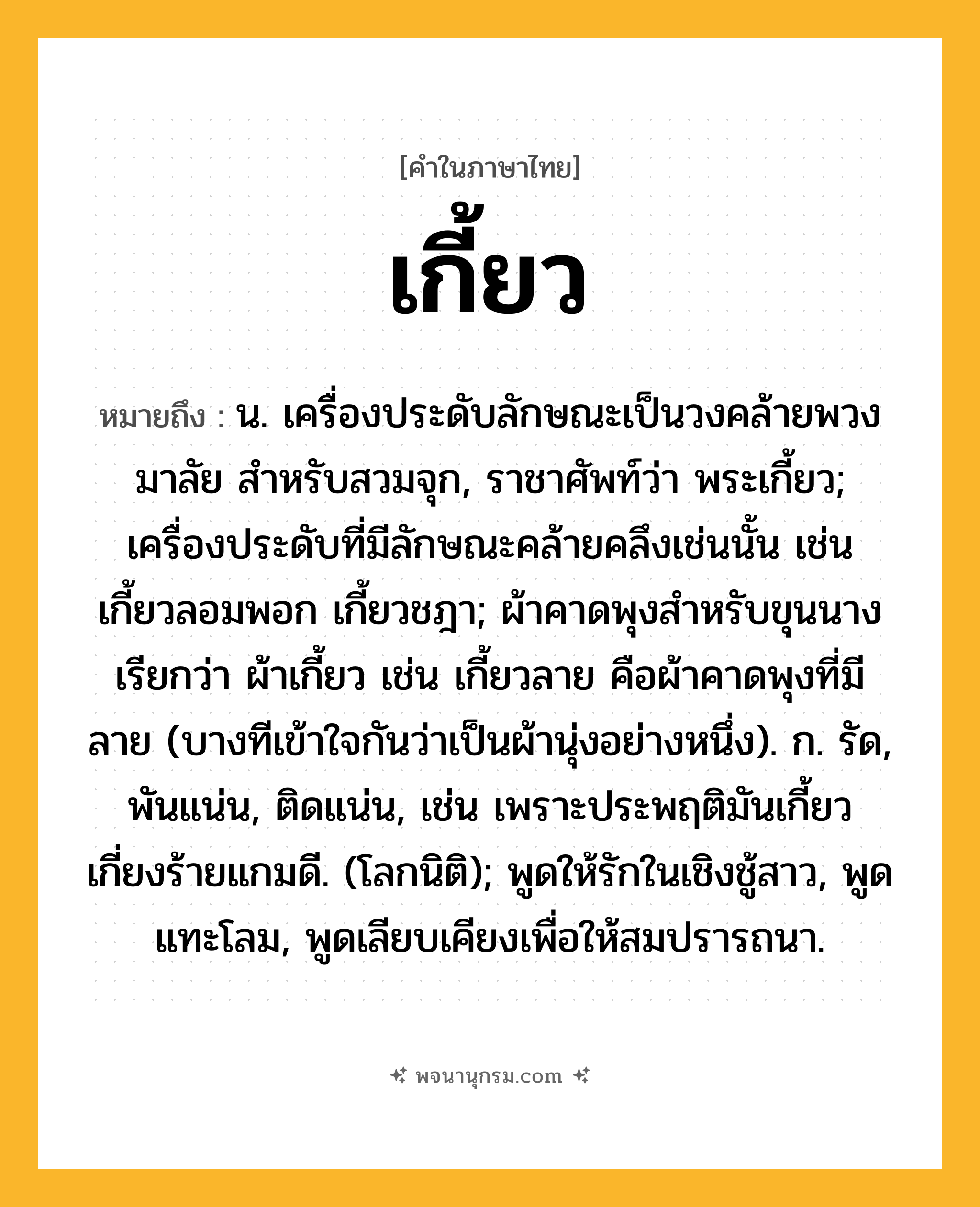 เกี้ยว ความหมาย หมายถึงอะไร?, คำในภาษาไทย เกี้ยว หมายถึง น. เครื่องประดับลักษณะเป็นวงคล้ายพวงมาลัย สําหรับสวมจุก, ราชาศัพท์ว่า พระเกี้ยว; เครื่องประดับที่มีลักษณะคล้ายคลึงเช่นนั้น เช่น เกี้ยวลอมพอก เกี้ยวชฎา; ผ้าคาดพุงสำหรับขุนนาง เรียกว่า ผ้าเกี้ยว เช่น เกี้ยวลาย คือผ้าคาดพุงที่มีลาย (บางทีเข้าใจกันว่าเป็นผ้านุ่งอย่างหนึ่ง). ก. รัด, พันแน่น, ติดแน่น, เช่น เพราะประพฤติมันเกี้ยว เกี่ยงร้ายแกมดี. (โลกนิติ); พูดให้รักในเชิงชู้สาว, พูดแทะโลม, พูดเลียบเคียงเพื่อให้สมปรารถนา.