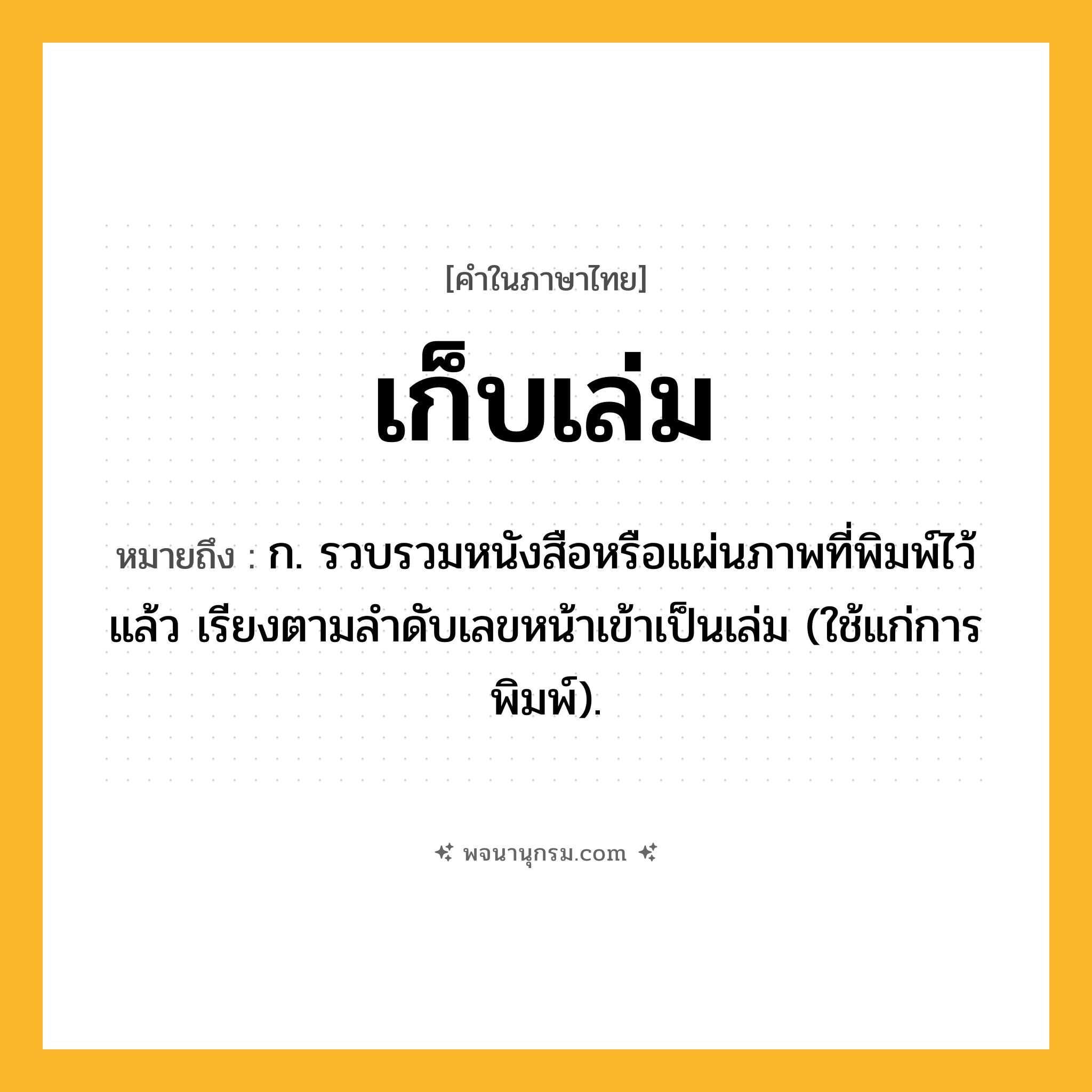 เก็บเล่ม ความหมาย หมายถึงอะไร?, คำในภาษาไทย เก็บเล่ม หมายถึง ก. รวบรวมหนังสือหรือแผ่นภาพที่พิมพ์ไว้แล้ว เรียงตามลําดับเลขหน้าเข้าเป็นเล่ม (ใช้แก่การพิมพ์).