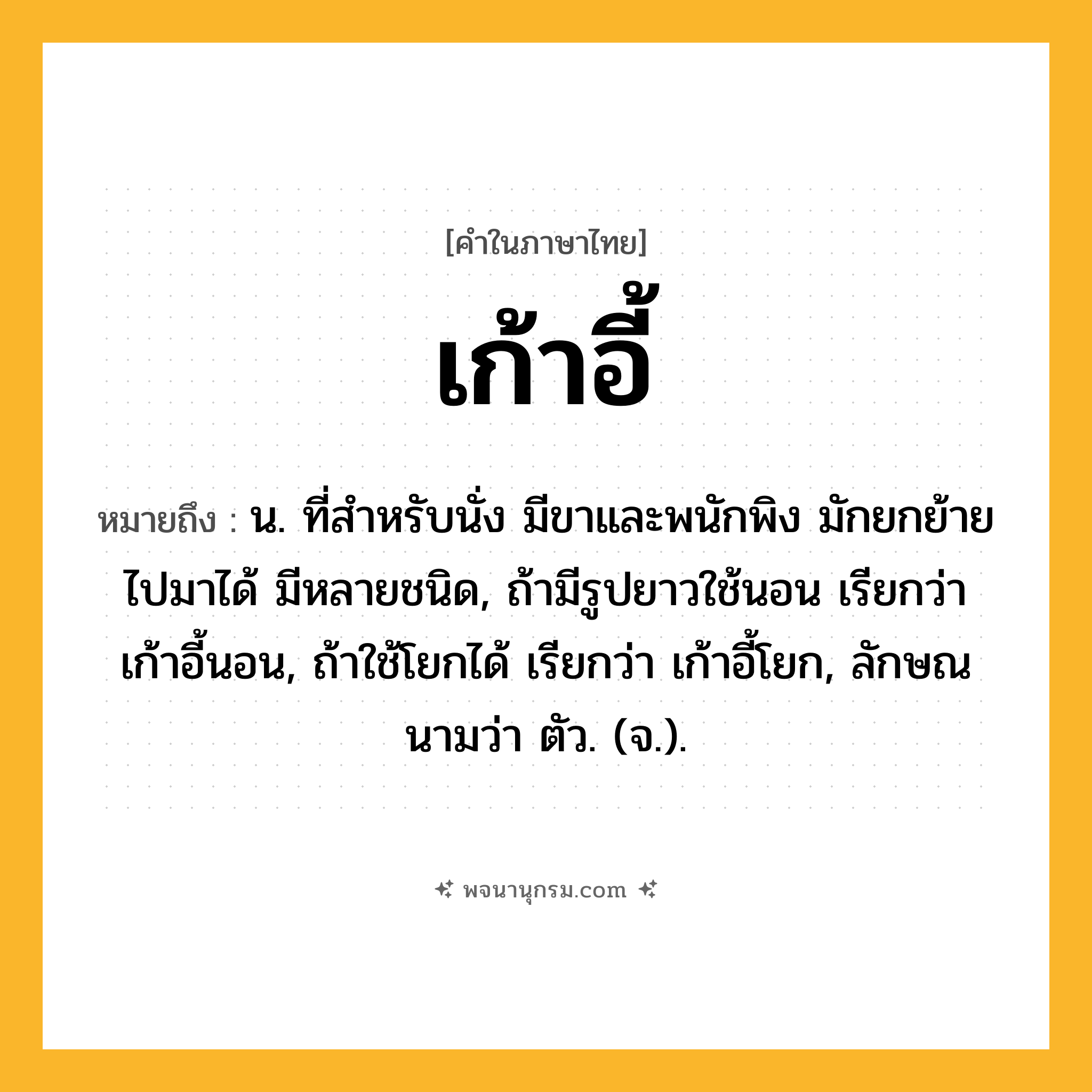 เก้าอี้ ความหมาย หมายถึงอะไร?, คำในภาษาไทย เก้าอี้ หมายถึง น. ที่สําหรับนั่ง มีขาและพนักพิง มักยกย้ายไปมาได้ มีหลายชนิด, ถ้ามีรูปยาวใช้นอน เรียกว่า เก้าอี้นอน, ถ้าใช้โยกได้ เรียกว่า เก้าอี้โยก, ลักษณนามว่า ตัว. (จ.).