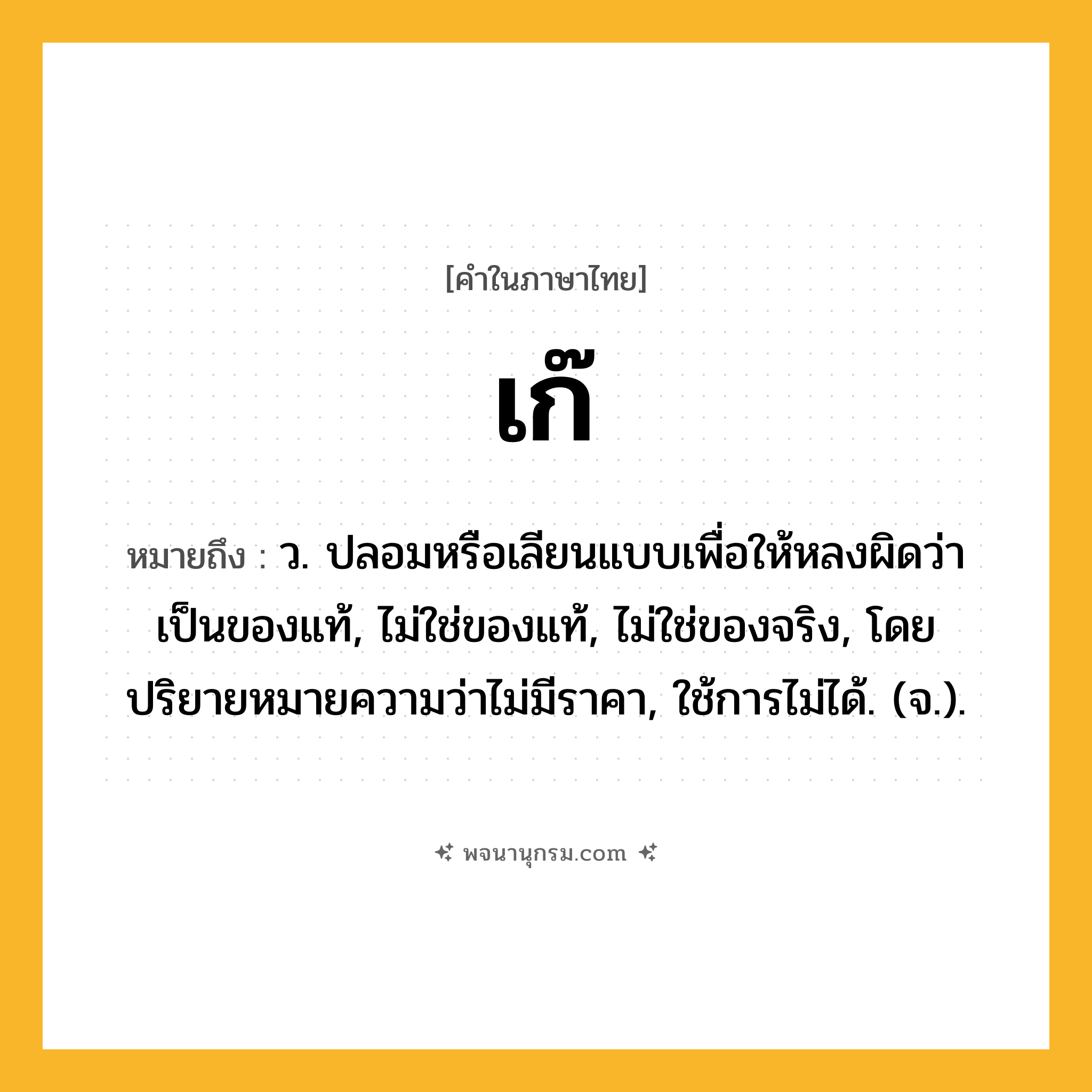 เก๊ ความหมาย หมายถึงอะไร?, คำในภาษาไทย เก๊ หมายถึง ว. ปลอมหรือเลียนแบบเพื่อให้หลงผิดว่าเป็นของแท้, ไม่ใช่ของแท้, ไม่ใช่ของจริง, โดยปริยายหมายความว่าไม่มีราคา, ใช้การไม่ได้. (จ.).