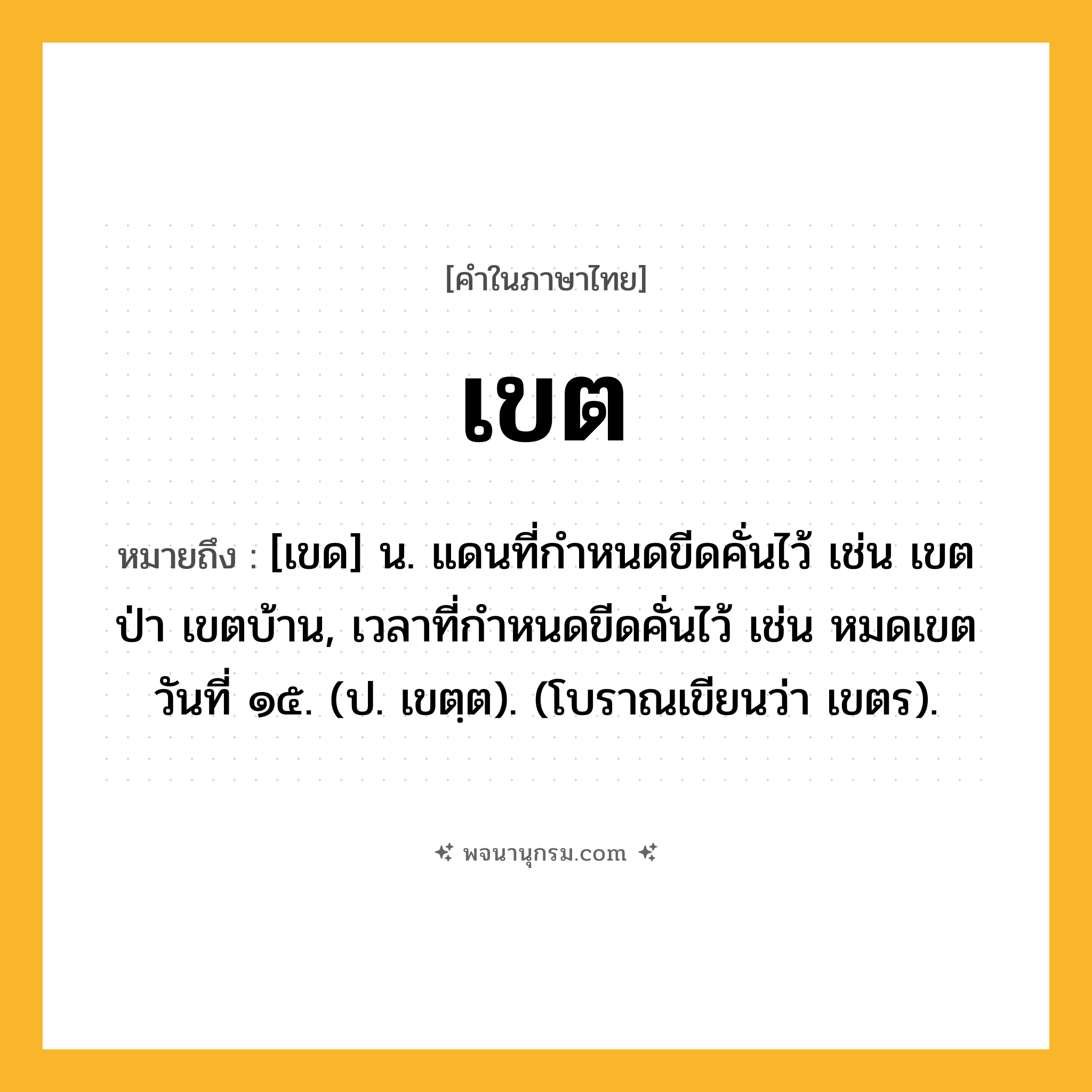 เขต ความหมาย หมายถึงอะไร?, คำในภาษาไทย เขต หมายถึง [เขด] น. แดนที่กําหนดขีดคั่นไว้ เช่น เขตป่า เขตบ้าน, เวลาที่กําหนดขีดคั่นไว้ เช่น หมดเขตวันที่ ๑๕. (ป. เขตฺต). (โบราณเขียนว่า เขตร).