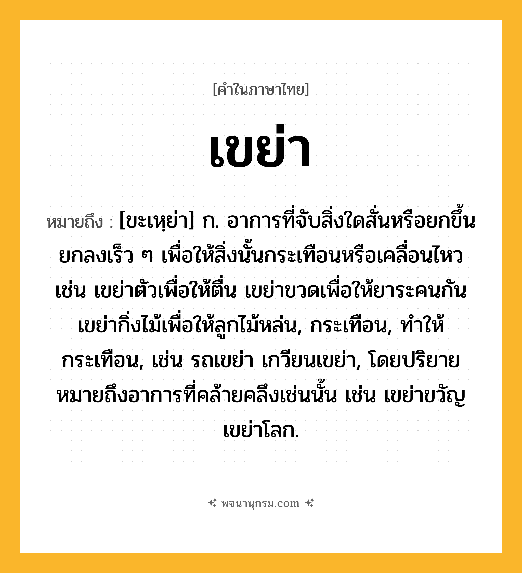 เขย่า ความหมาย หมายถึงอะไร?, คำในภาษาไทย เขย่า หมายถึง [ขะเหฺย่า] ก. อาการที่จับสิ่งใดสั่นหรือยกขึ้นยกลงเร็ว ๆ เพื่อให้สิ่งนั้นกระเทือนหรือเคลื่อนไหว เช่น เขย่าตัวเพื่อให้ตื่น เขย่าขวดเพื่อให้ยาระคนกัน เขย่ากิ่งไม้เพื่อให้ลูกไม้หล่น, กระเทือน, ทําให้กระเทือน, เช่น รถเขย่า เกวียนเขย่า, โดยปริยายหมายถึงอาการที่คล้ายคลึงเช่นนั้น เช่น เขย่าขวัญ เขย่าโลก.