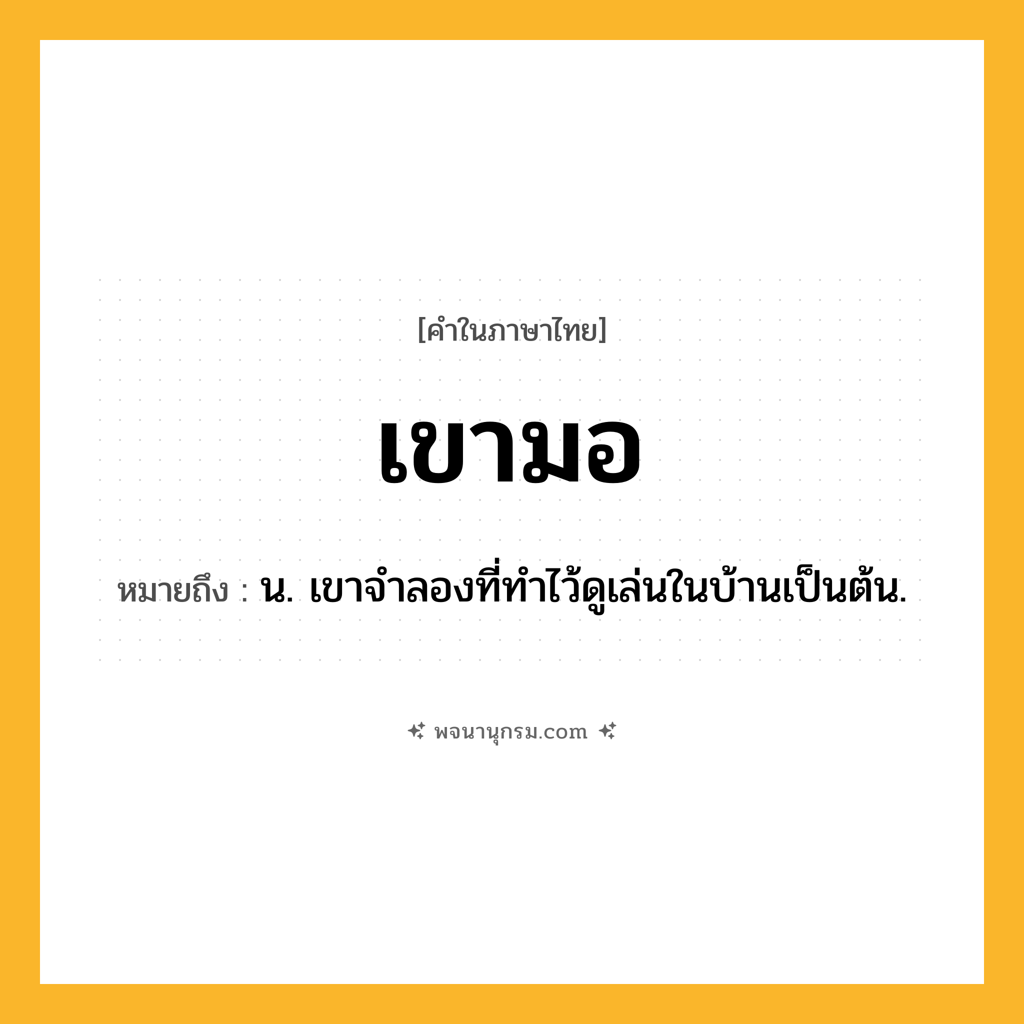 เขามอ ความหมาย หมายถึงอะไร?, คำในภาษาไทย เขามอ หมายถึง น. เขาจําลองที่ทําไว้ดูเล่นในบ้านเป็นต้น.