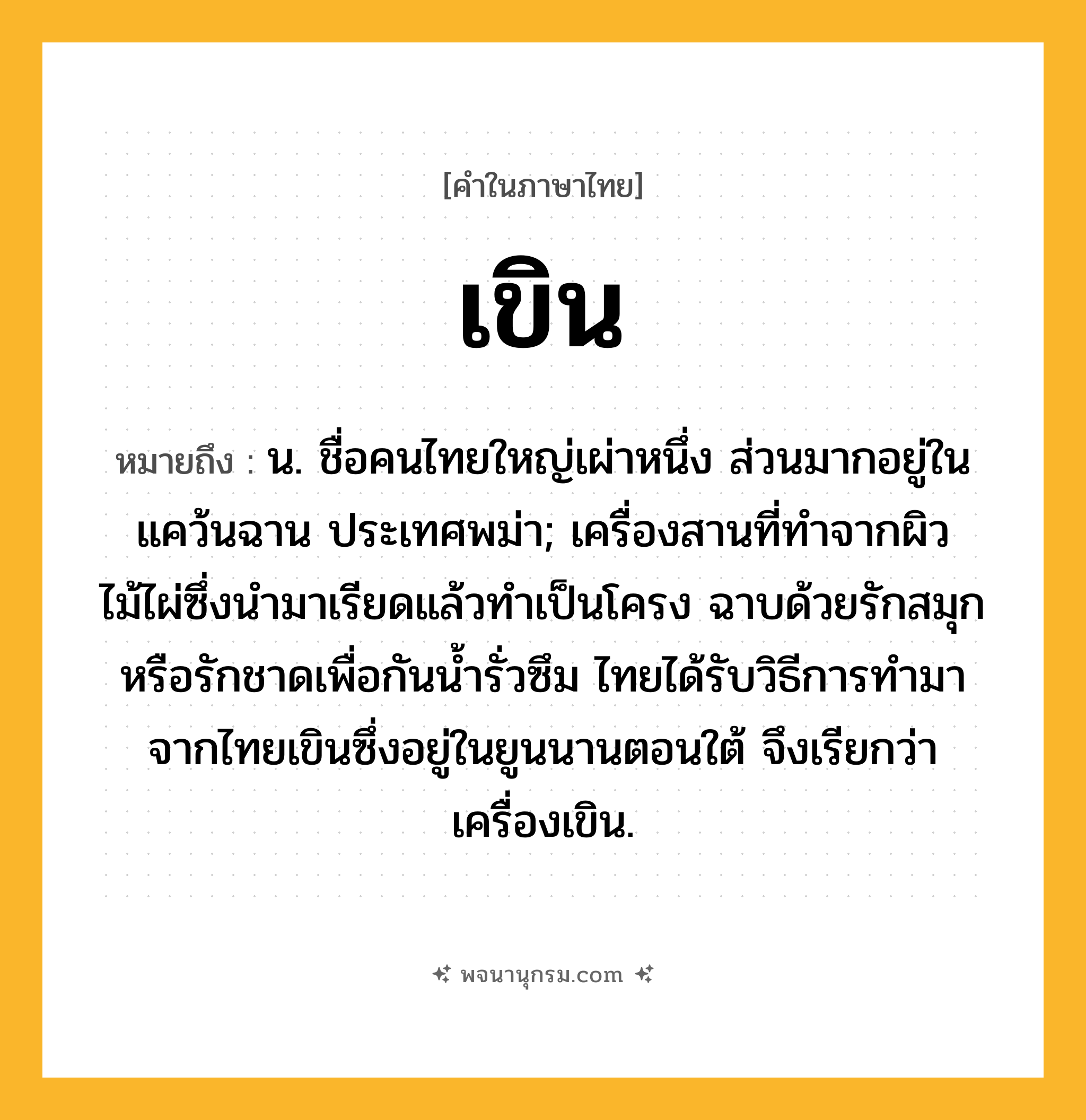 เขิน ความหมาย หมายถึงอะไร?, คำในภาษาไทย เขิน หมายถึง น. ชื่อคนไทยใหญ่เผ่าหนึ่ง ส่วนมากอยู่ในแคว้นฉาน ประเทศพม่า; เครื่องสานที่ทำจากผิวไม้ไผ่ซึ่งนำมาเรียดแล้วทำเป็นโครง ฉาบด้วยรักสมุกหรือรักชาดเพื่อกันน้ำรั่วซึม ไทยได้รับวิธีการทำมาจากไทยเขินซึ่งอยู่ในยูนนานตอนใต้ จึงเรียกว่า เครื่องเขิน.