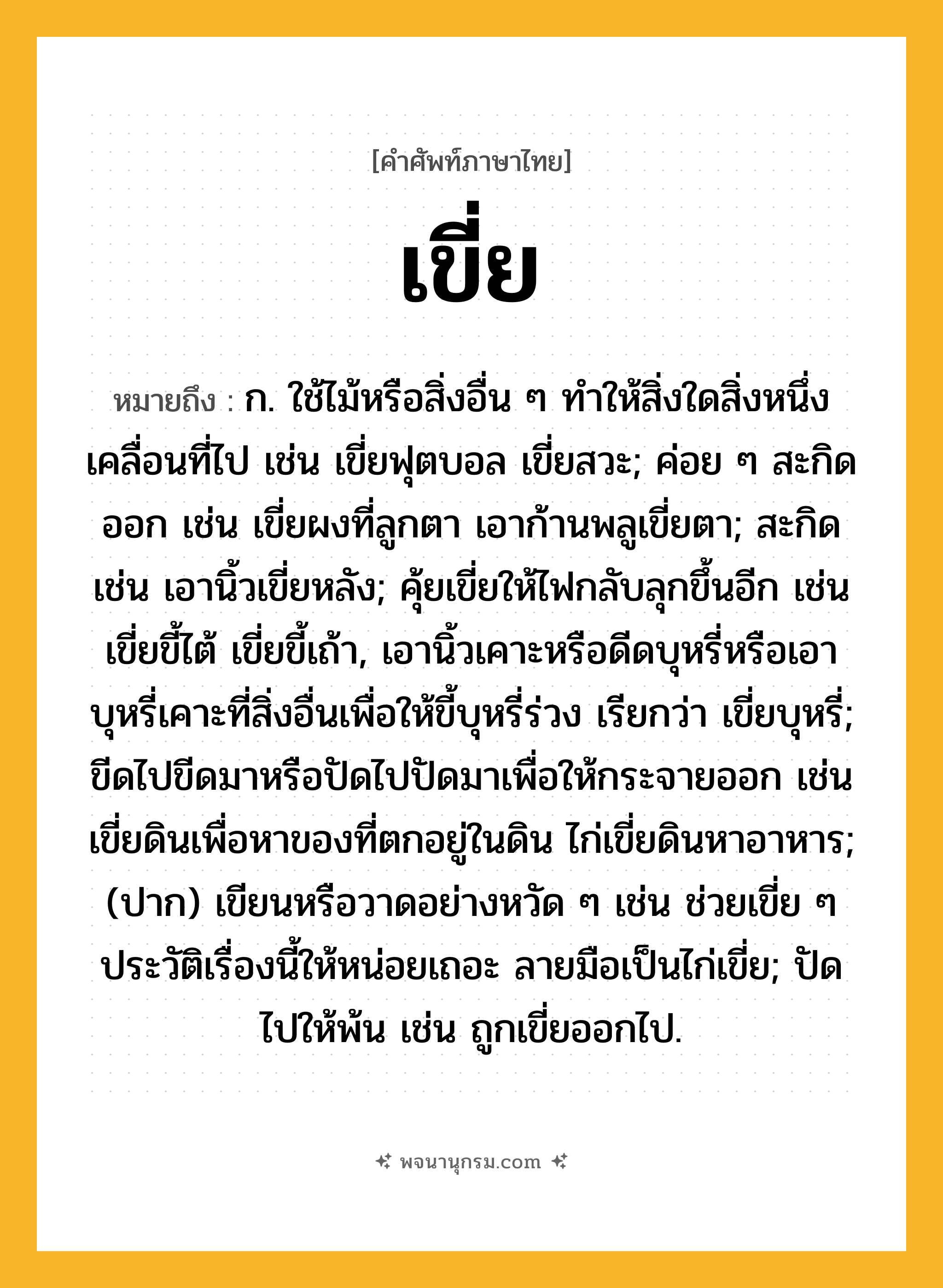 เขี่ย ความหมาย หมายถึงอะไร?, คำในภาษาไทย เขี่ย หมายถึง ก. ใช้ไม้หรือสิ่งอื่น ๆ ทําให้สิ่งใดสิ่งหนึ่งเคลื่อนที่ไป เช่น เขี่ยฟุตบอล เขี่ยสวะ; ค่อย ๆ สะกิดออก เช่น เขี่ยผงที่ลูกตา เอาก้านพลูเขี่ยตา; สะกิด เช่น เอานิ้วเขี่ยหลัง; คุ้ยเขี่ยให้ไฟกลับลุกขึ้นอีก เช่น เขี่ยขี้ไต้ เขี่ยขี้เถ้า, เอานิ้วเคาะหรือดีดบุหรี่หรือเอาบุหรี่เคาะที่สิ่งอื่นเพื่อให้ขี้บุหรี่ร่วง เรียกว่า เขี่ยบุหรี่; ขีดไปขีดมาหรือปัดไปปัดมาเพื่อให้กระจายออก เช่น เขี่ยดินเพื่อหาของที่ตกอยู่ในดิน ไก่เขี่ยดินหาอาหาร; (ปาก) เขียนหรือวาดอย่างหวัด ๆ เช่น ช่วยเขี่ย ๆ ประวัติเรื่องนี้ให้หน่อยเถอะ ลายมือเป็นไก่เขี่ย; ปัดไปให้พ้น เช่น ถูกเขี่ยออกไป.