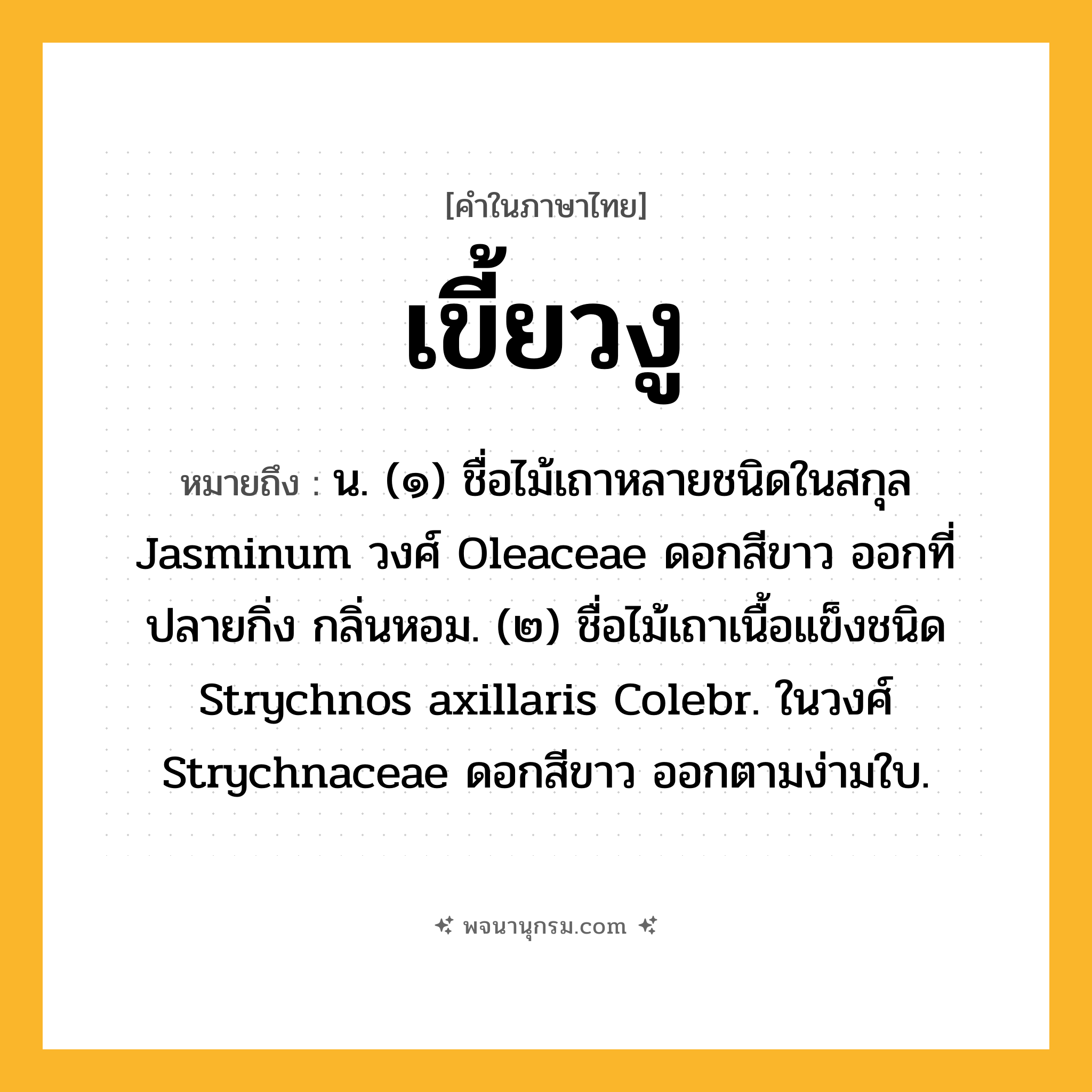 เขี้ยวงู ความหมาย หมายถึงอะไร?, คำในภาษาไทย เขี้ยวงู หมายถึง น. (๑) ชื่อไม้เถาหลายชนิดในสกุล Jasminum วงศ์ Oleaceae ดอกสีขาว ออกที่ปลายกิ่ง กลิ่นหอม. (๒) ชื่อไม้เถาเนื้อแข็งชนิด Strychnos axillaris Colebr. ในวงศ์ Strychnaceae ดอกสีขาว ออกตามง่ามใบ.