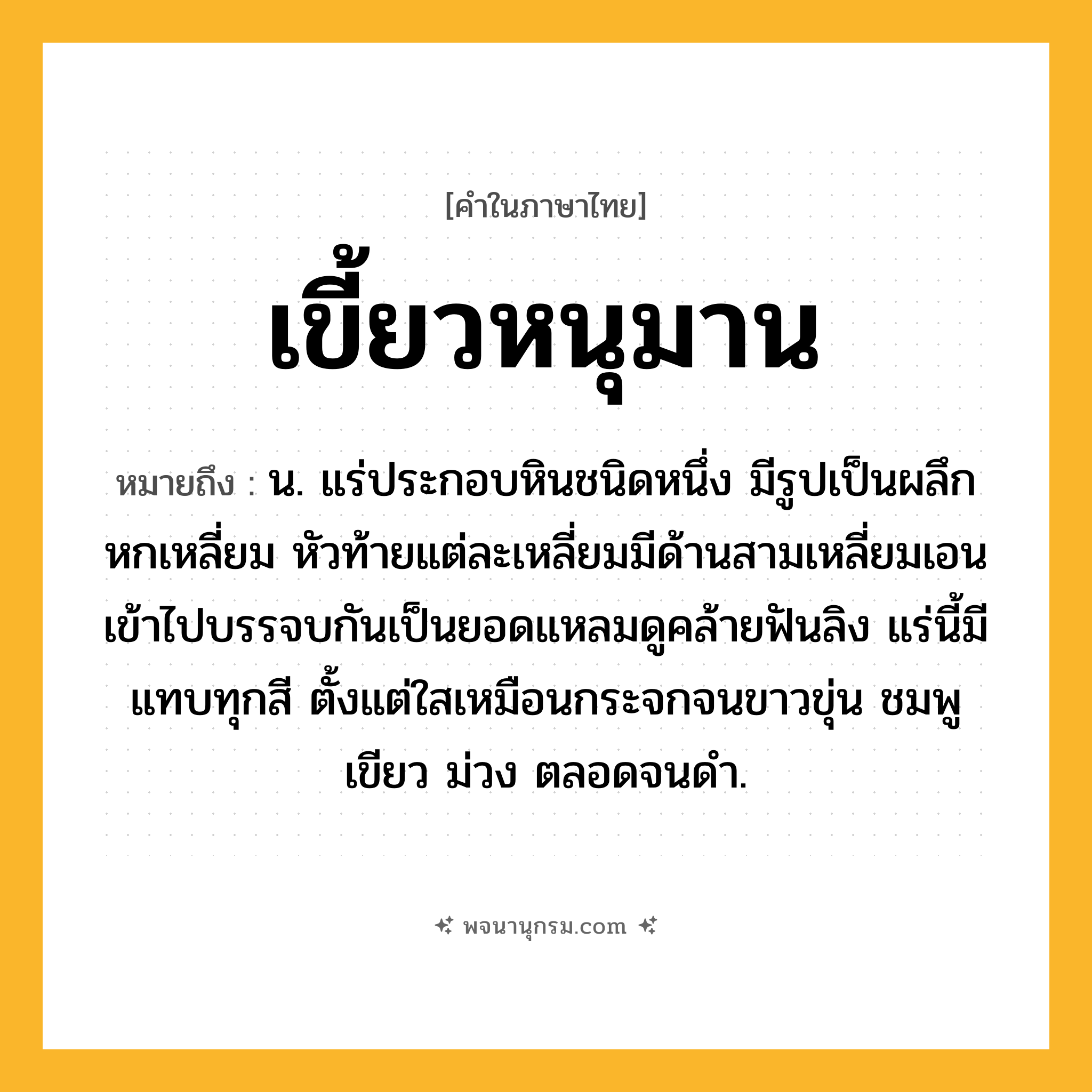 เขี้ยวหนุมาน ความหมาย หมายถึงอะไร?, คำในภาษาไทย เขี้ยวหนุมาน หมายถึง น. แร่ประกอบหินชนิดหนึ่ง มีรูปเป็นผลึกหกเหลี่ยม หัวท้ายแต่ละเหลี่ยมมีด้านสามเหลี่ยมเอนเข้าไปบรรจบกันเป็นยอดแหลมดูคล้ายฟันลิง แร่นี้มีแทบทุกสี ตั้งแต่ใสเหมือนกระจกจนขาวขุ่น ชมพู เขียว ม่วง ตลอดจนดํา.