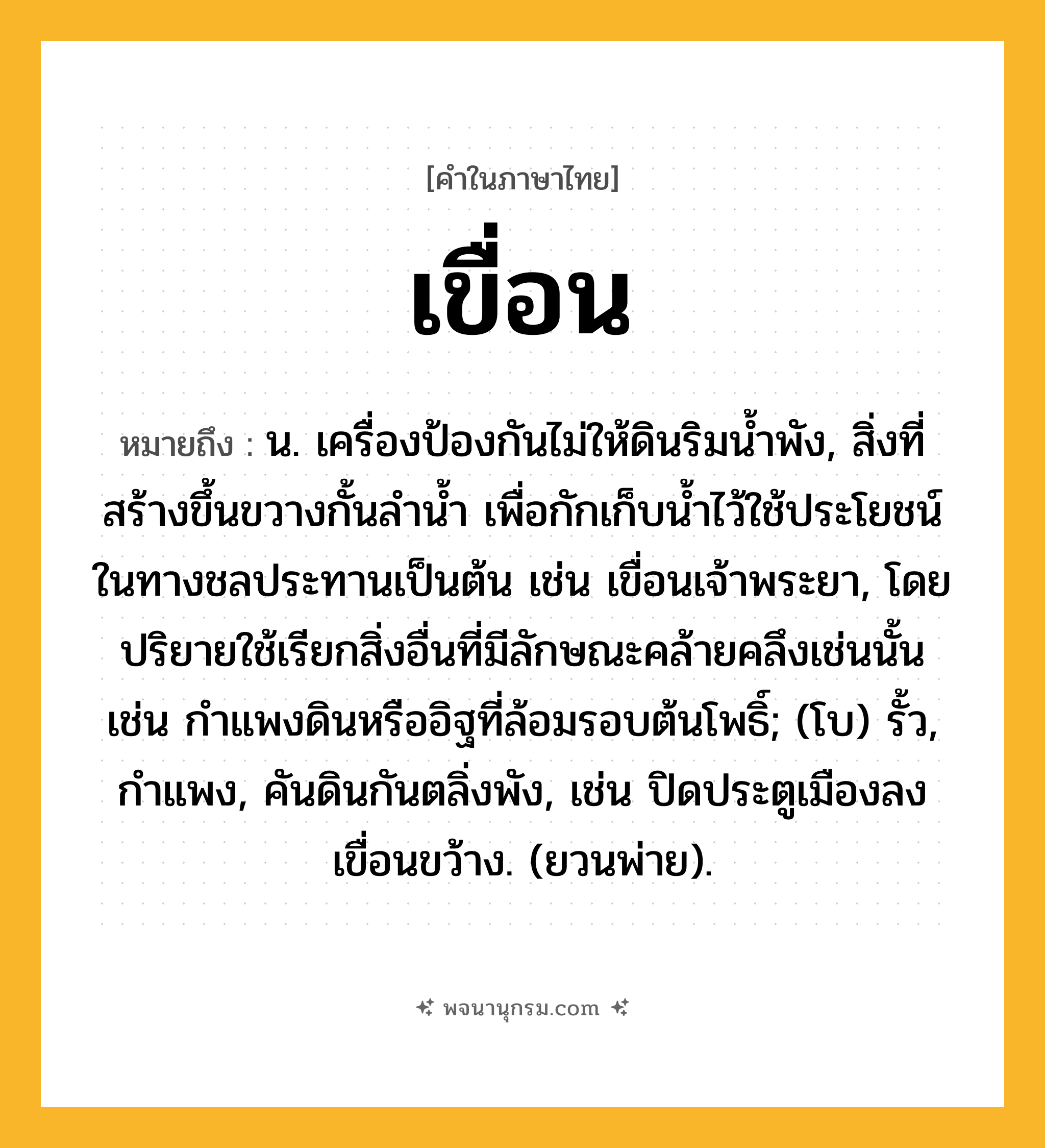 เขื่อน ความหมาย หมายถึงอะไร?, คำในภาษาไทย เขื่อน หมายถึง น. เครื่องป้องกันไม่ให้ดินริมนํ้าพัง, สิ่งที่สร้างขึ้นขวางกั้นลํานํ้า เพื่อกักเก็บน้ำไว้ใช้ประโยชน์ในทางชลประทานเป็นต้น เช่น เขื่อนเจ้าพระยา, โดยปริยายใช้เรียกสิ่งอื่นที่มีลักษณะคล้ายคลึงเช่นนั้น เช่น กำแพงดินหรืออิฐที่ล้อมรอบต้นโพธิ์; (โบ) รั้ว, กำแพง, คันดินกันตลิ่งพัง, เช่น ปิดประตูเมืองลง เขื่อนขว้าง. (ยวนพ่าย).