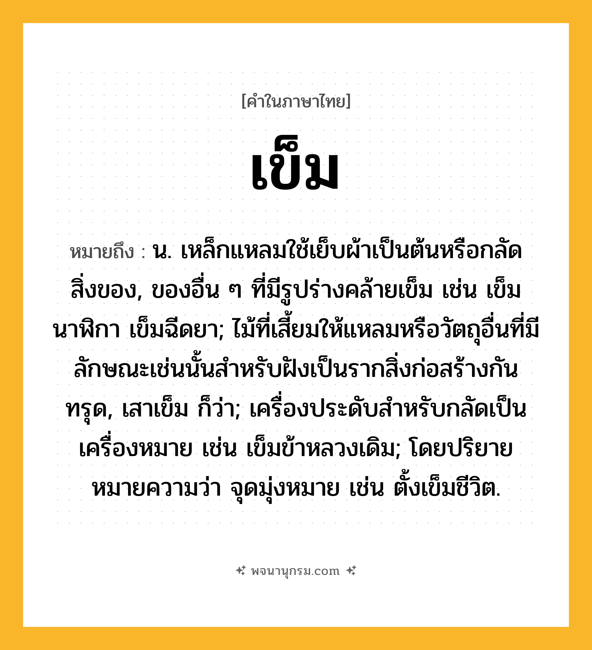 เข็ม ความหมาย หมายถึงอะไร?, คำในภาษาไทย เข็ม หมายถึง น. เหล็กแหลมใช้เย็บผ้าเป็นต้นหรือกลัดสิ่งของ, ของอื่น ๆ ที่มีรูปร่างคล้ายเข็ม เช่น เข็มนาฬิกา เข็มฉีดยา; ไม้ที่เสี้ยมให้แหลมหรือวัตถุอื่นที่มีลักษณะเช่นนั้นสําหรับฝังเป็นรากสิ่งก่อสร้างกันทรุด, เสาเข็ม ก็ว่า; เครื่องประดับสําหรับกลัดเป็นเครื่องหมาย เช่น เข็มข้าหลวงเดิม; โดยปริยายหมายความว่า จุดมุ่งหมาย เช่น ตั้งเข็มชีวิต.