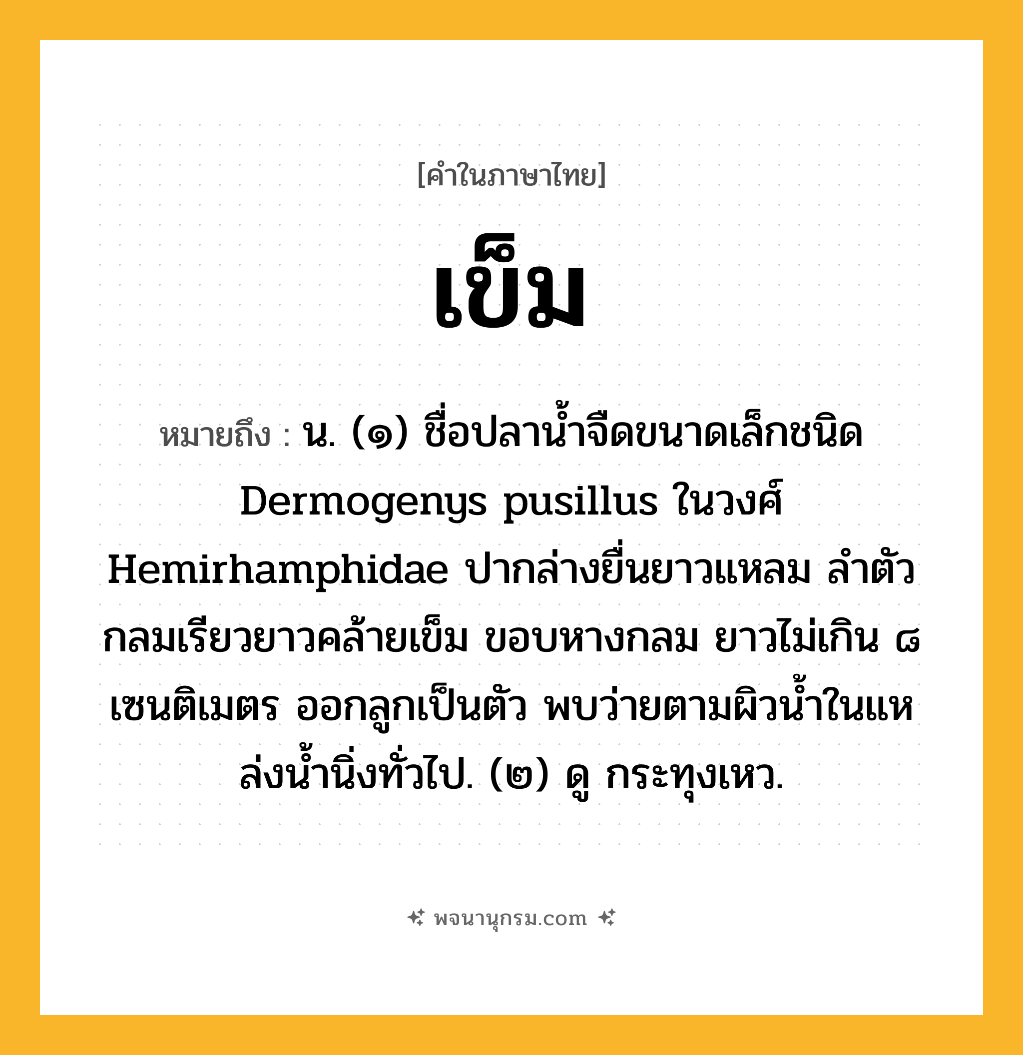 เข็ม ความหมาย หมายถึงอะไร?, คำในภาษาไทย เข็ม หมายถึง น. (๑) ชื่อปลานํ้าจืดขนาดเล็กชนิด Dermogenys pusillus ในวงศ์ Hemirhamphidae ปากล่างยื่นยาวแหลม ลําตัวกลมเรียวยาวคล้ายเข็ม ขอบหางกลม ยาวไม่เกิน ๘ เซนติเมตร ออกลูกเป็นตัว พบว่ายตามผิวนํ้าในแหล่งนํ้านิ่งทั่วไป. (๒) ดู กระทุงเหว.