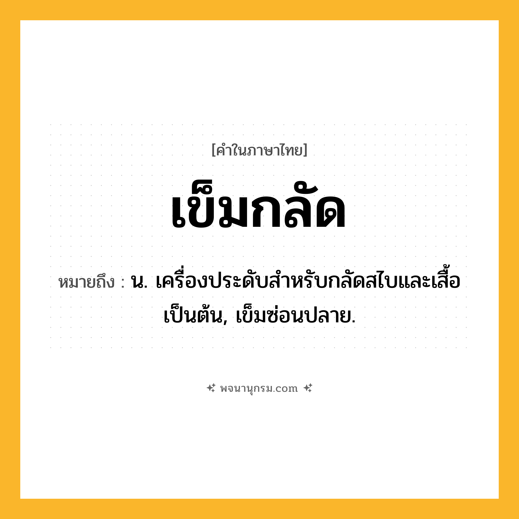 เข็มกลัด ความหมาย หมายถึงอะไร?, คำในภาษาไทย เข็มกลัด หมายถึง น. เครื่องประดับสําหรับกลัดสไบและเสื้อเป็นต้น, เข็มซ่อนปลาย.