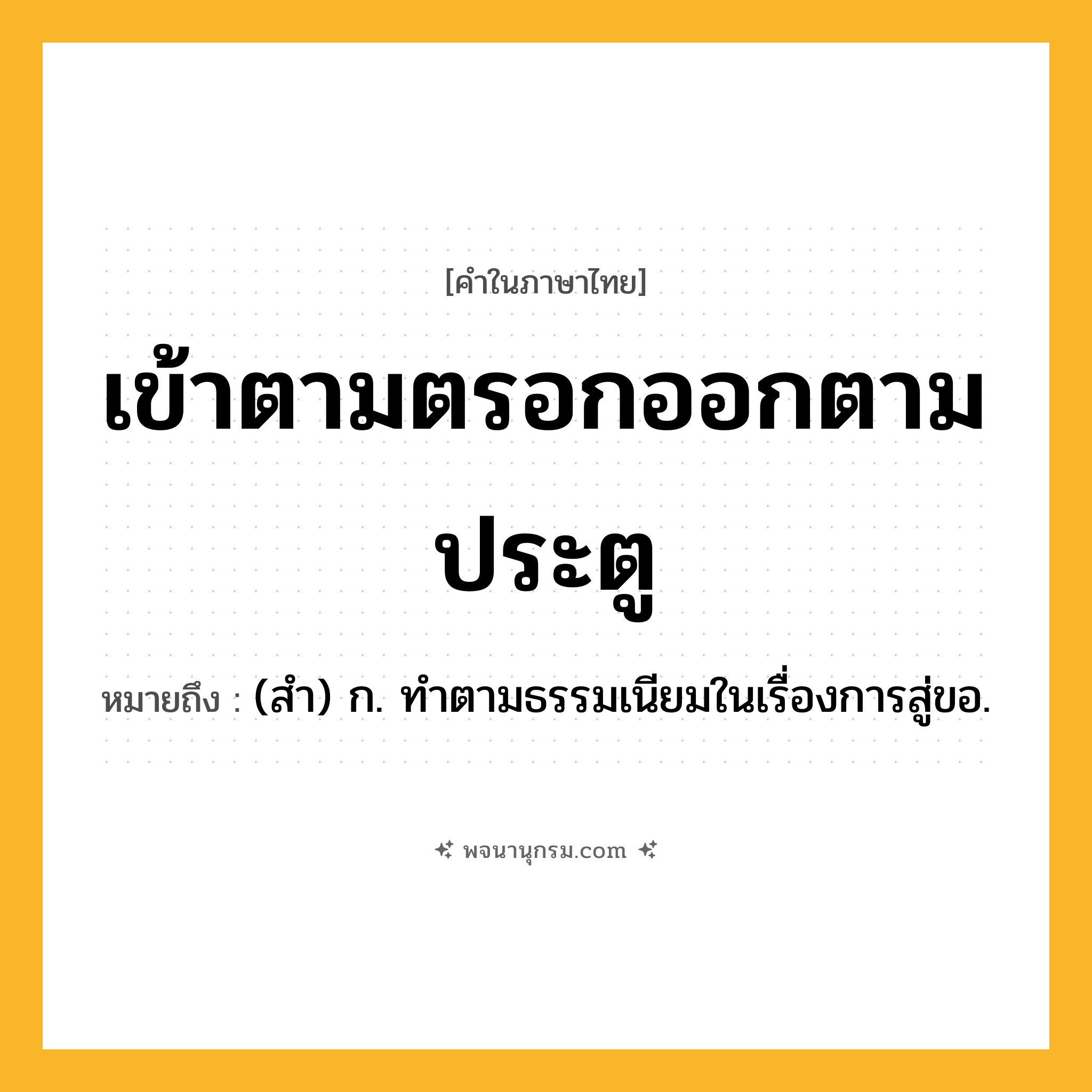 เข้าตามตรอกออกตามประตู ความหมาย หมายถึงอะไร?, คำในภาษาไทย เข้าตามตรอกออกตามประตู หมายถึง (สํา) ก. ทําตามธรรมเนียมในเรื่องการสู่ขอ.
