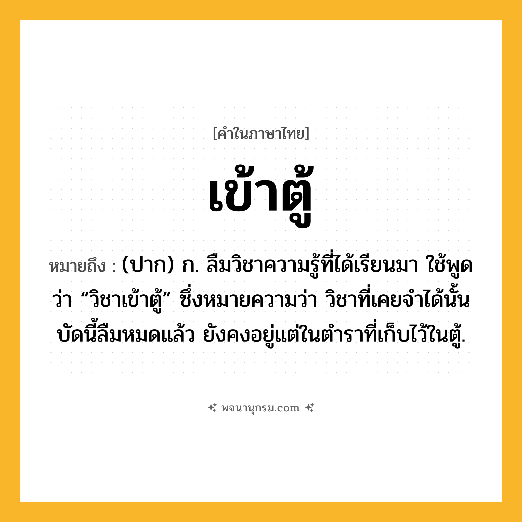 เข้าตู้ ความหมาย หมายถึงอะไร?, คำในภาษาไทย เข้าตู้ หมายถึง (ปาก) ก. ลืมวิชาความรู้ที่ได้เรียนมา ใช้พูดว่า “วิชาเข้าตู้” ซึ่งหมายความว่า วิชาที่เคยจําได้นั้นบัดนี้ลืมหมดแล้ว ยังคงอยู่แต่ในตําราที่เก็บไว้ในตู้.