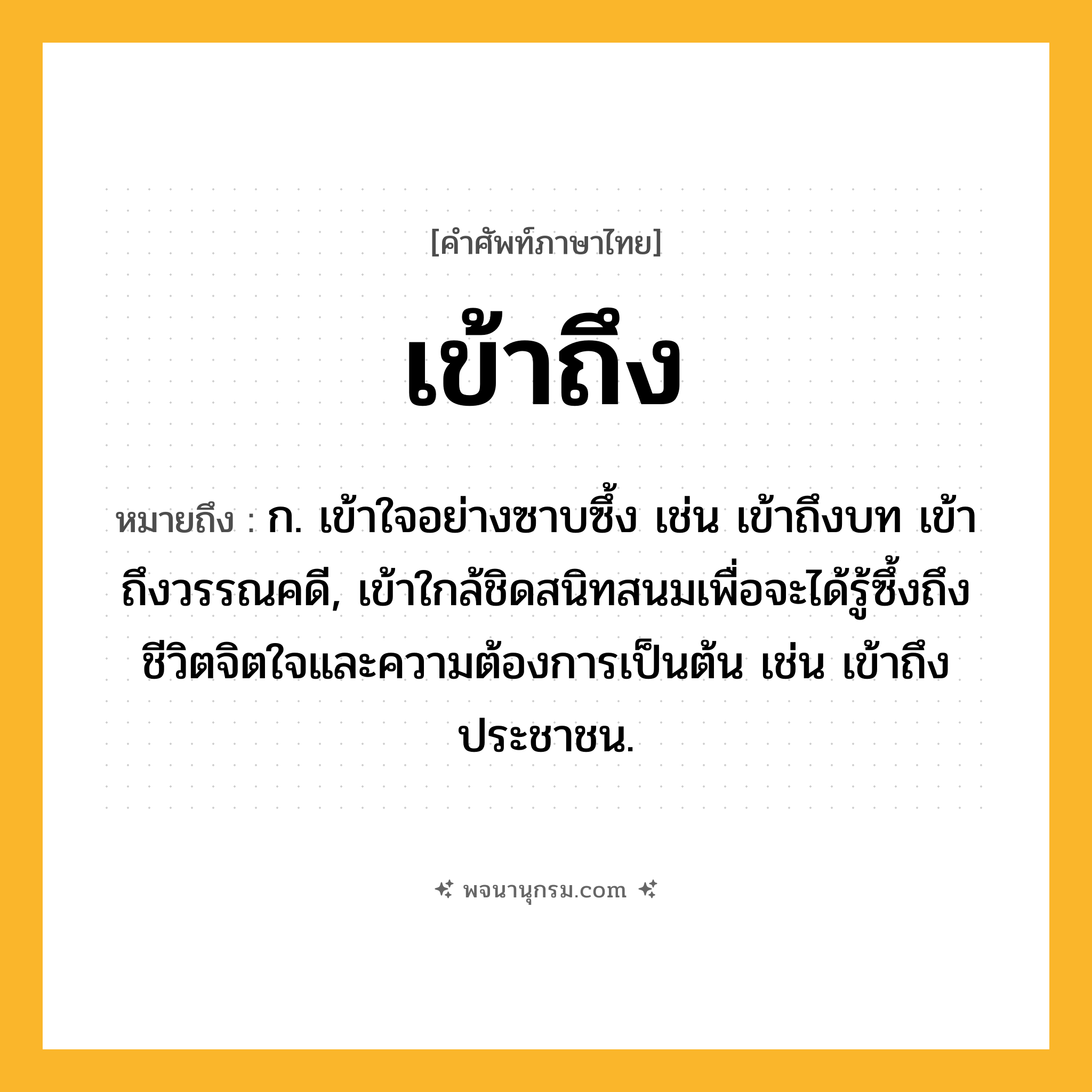 เข้าถึง ความหมาย หมายถึงอะไร?, คำในภาษาไทย เข้าถึง หมายถึง ก. เข้าใจอย่างซาบซึ้ง เช่น เข้าถึงบท เข้าถึงวรรณคดี, เข้าใกล้ชิดสนิทสนมเพื่อจะได้รู้ซึ้งถึงชีวิตจิตใจและความต้องการเป็นต้น เช่น เข้าถึงประชาชน.