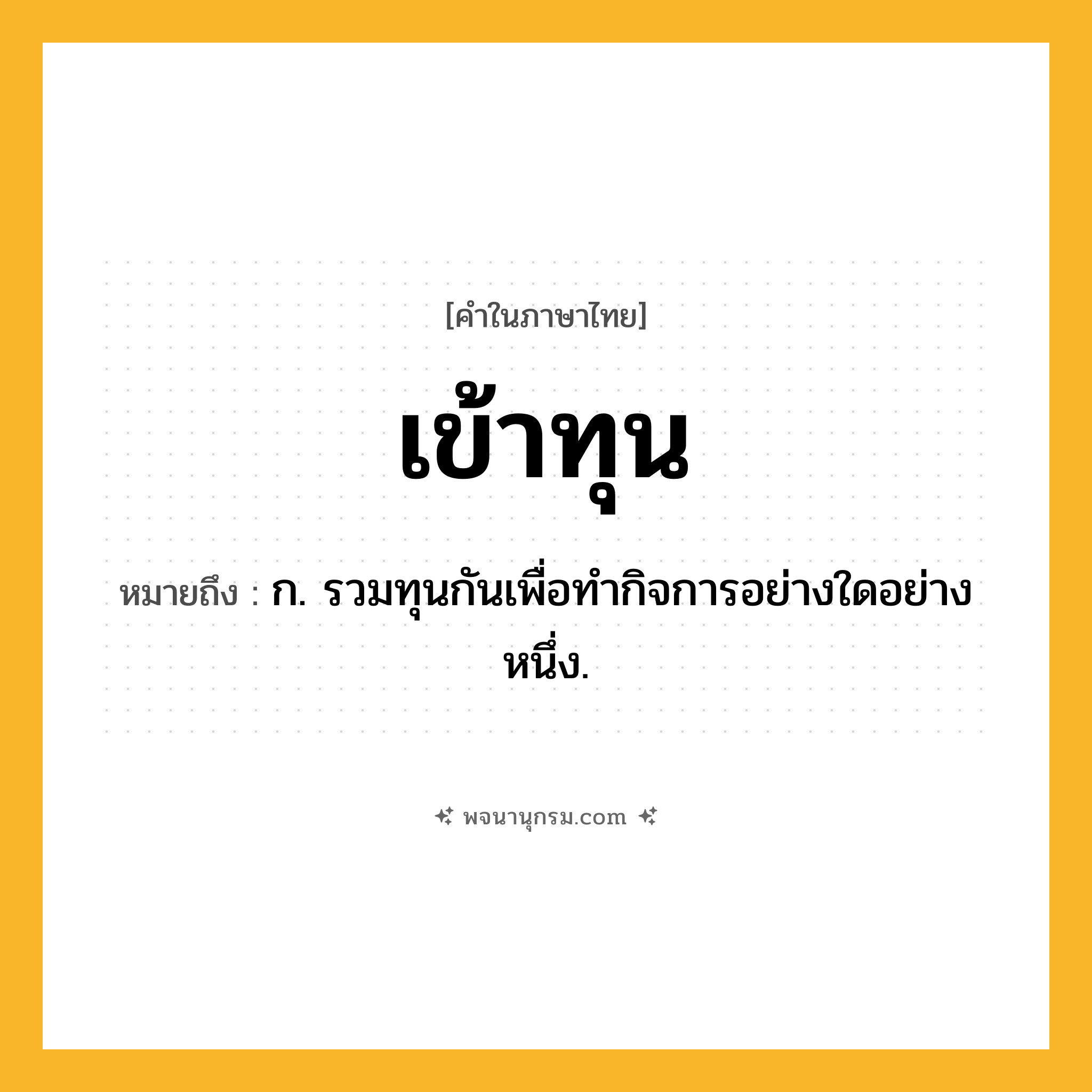 เข้าทุน ความหมาย หมายถึงอะไร?, คำในภาษาไทย เข้าทุน หมายถึง ก. รวมทุนกันเพื่อทํากิจการอย่างใดอย่างหนึ่ง.