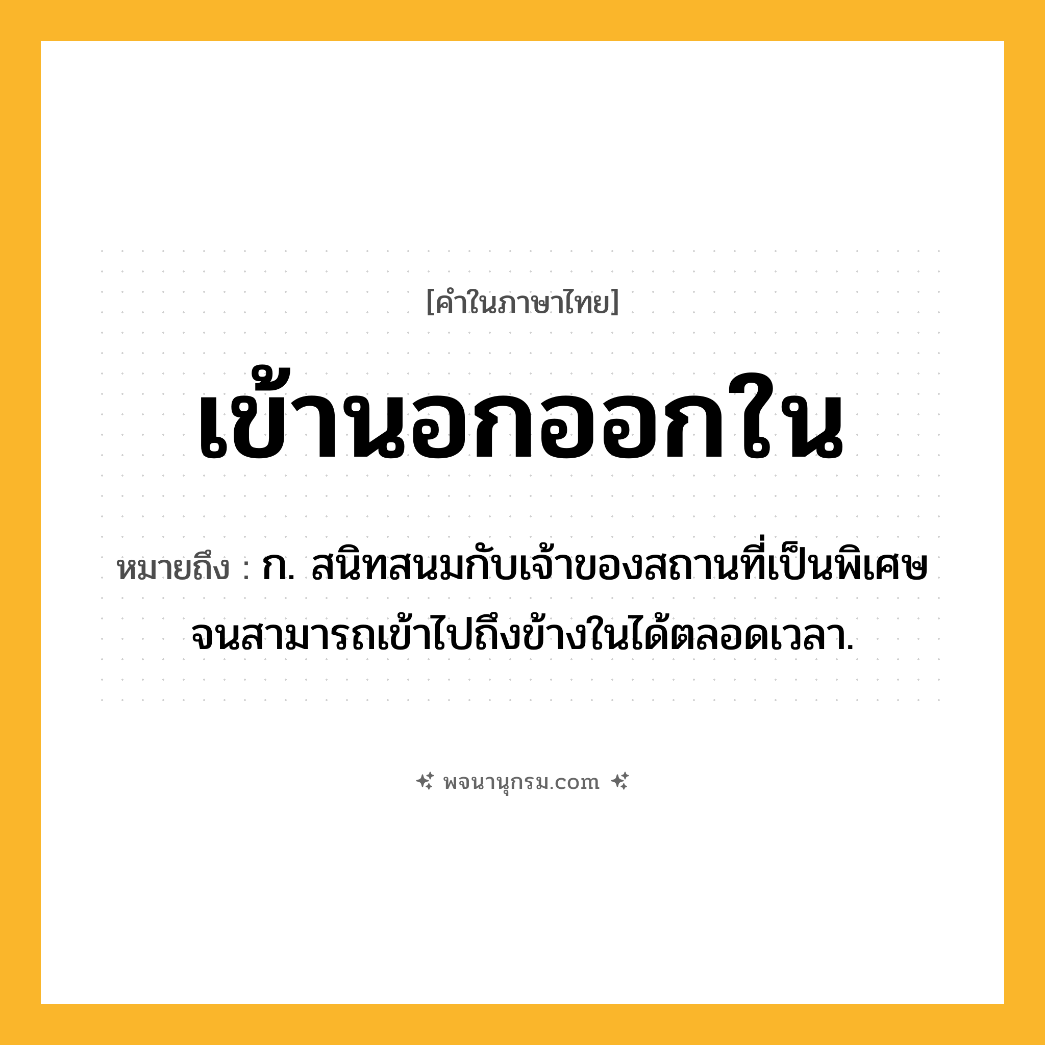 เข้านอกออกใน ความหมาย หมายถึงอะไร?, คำในภาษาไทย เข้านอกออกใน หมายถึง ก. สนิทสนมกับเจ้าของสถานที่เป็นพิเศษ จนสามารถเข้าไปถึงข้างในได้ตลอดเวลา.