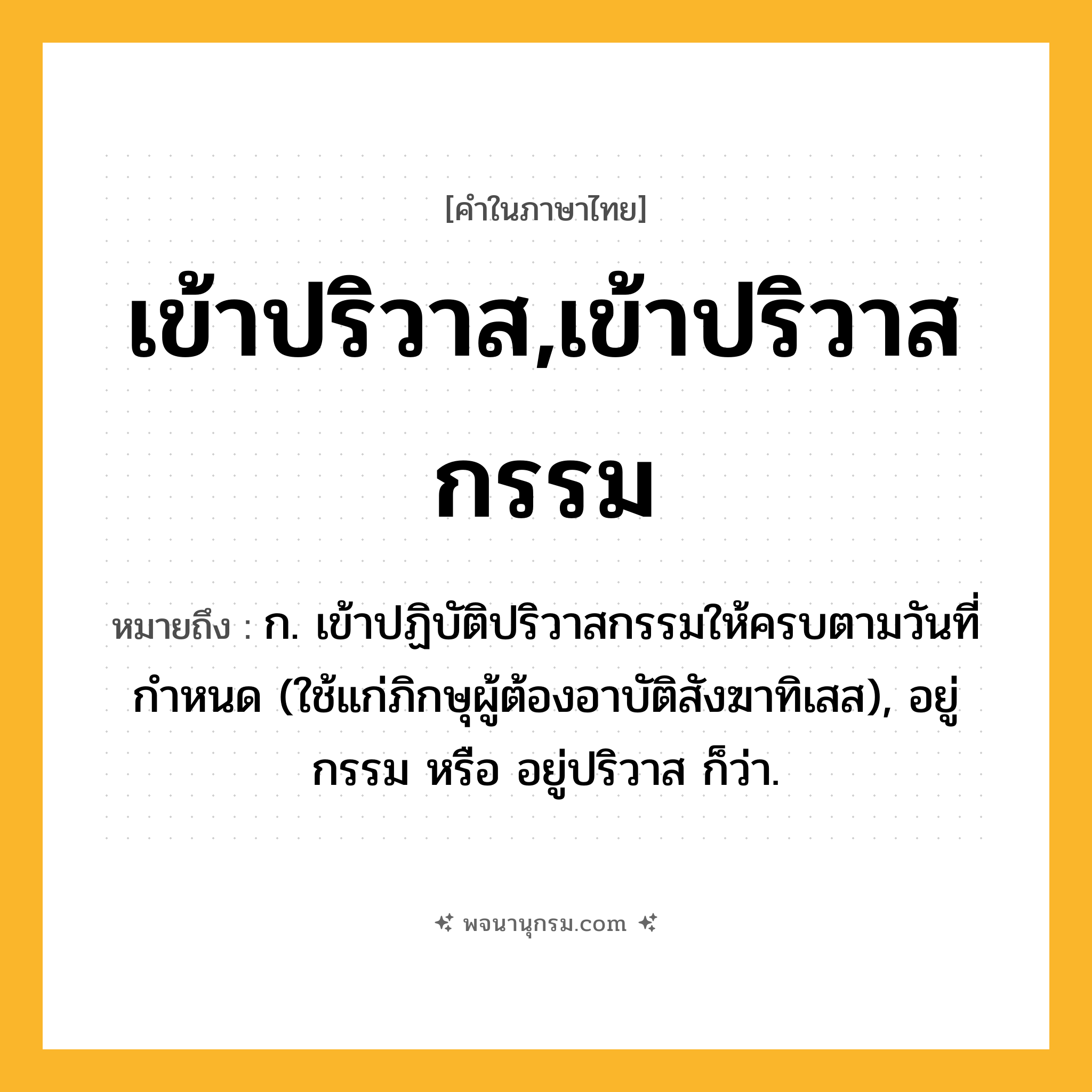 เข้าปริวาส,เข้าปริวาสกรรม ความหมาย หมายถึงอะไร?, คำในภาษาไทย เข้าปริวาส,เข้าปริวาสกรรม หมายถึง ก. เข้าปฏิบัติปริวาสกรรมให้ครบตามวันที่กำหนด (ใช้แก่ภิกษุผู้ต้องอาบัติสังฆาทิเสส), อยู่กรรม หรือ อยู่ปริวาส ก็ว่า.