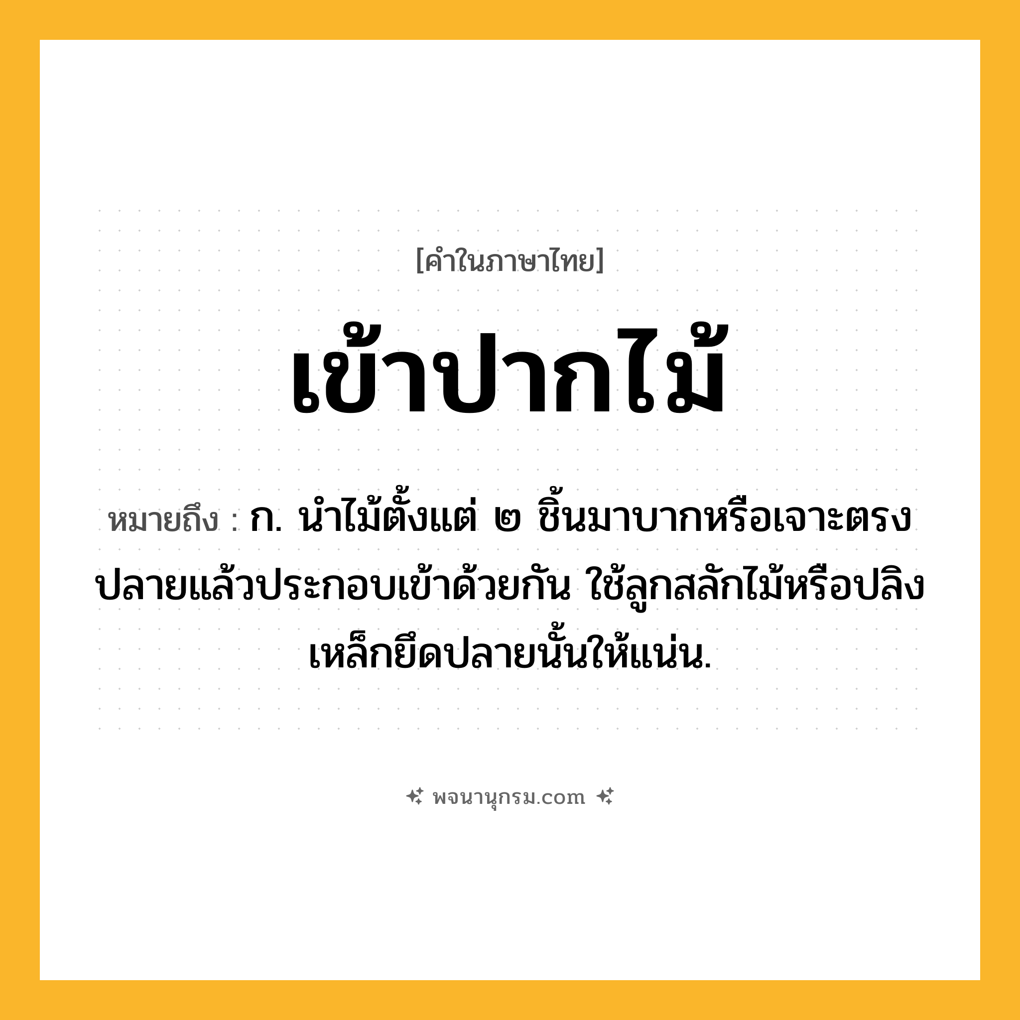 เข้าปากไม้ ความหมาย หมายถึงอะไร?, คำในภาษาไทย เข้าปากไม้ หมายถึง ก. นำไม้ตั้งแต่ ๒ ชิ้นมาบากหรือเจาะตรงปลายแล้วประกอบเข้าด้วยกัน ใช้ลูกสลักไม้หรือปลิงเหล็กยึดปลายนั้นให้แน่น.