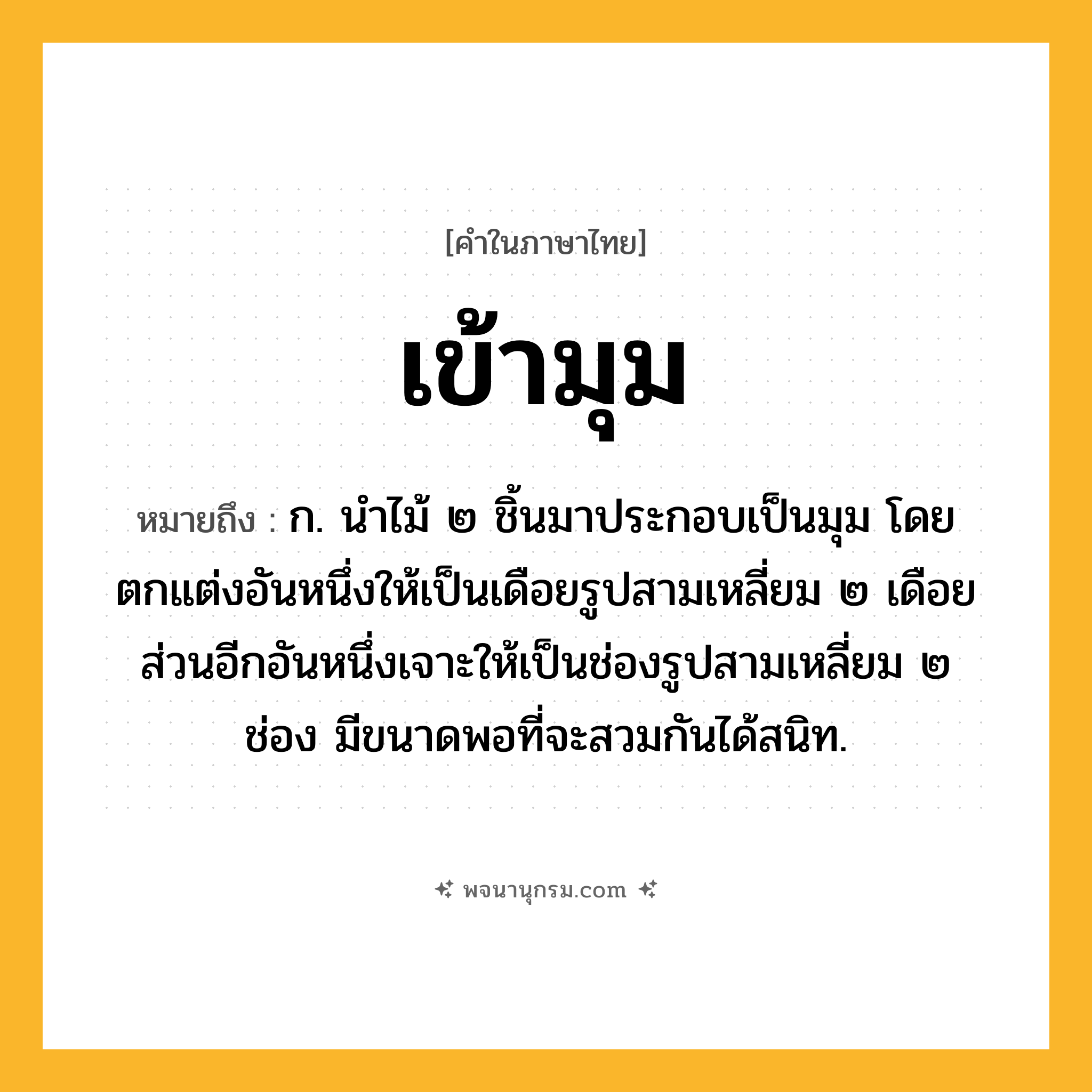 เข้ามุม ความหมาย หมายถึงอะไร?, คำในภาษาไทย เข้ามุม หมายถึง ก. นำไม้ ๒ ชิ้นมาประกอบเป็นมุม โดยตกแต่งอันหนึ่งให้เป็นเดือยรูปสามเหลี่ยม ๒ เดือย ส่วนอีกอันหนึ่งเจาะให้เป็นช่องรูปสามเหลี่ยม ๒ ช่อง มีขนาดพอที่จะสวมกันได้สนิท.