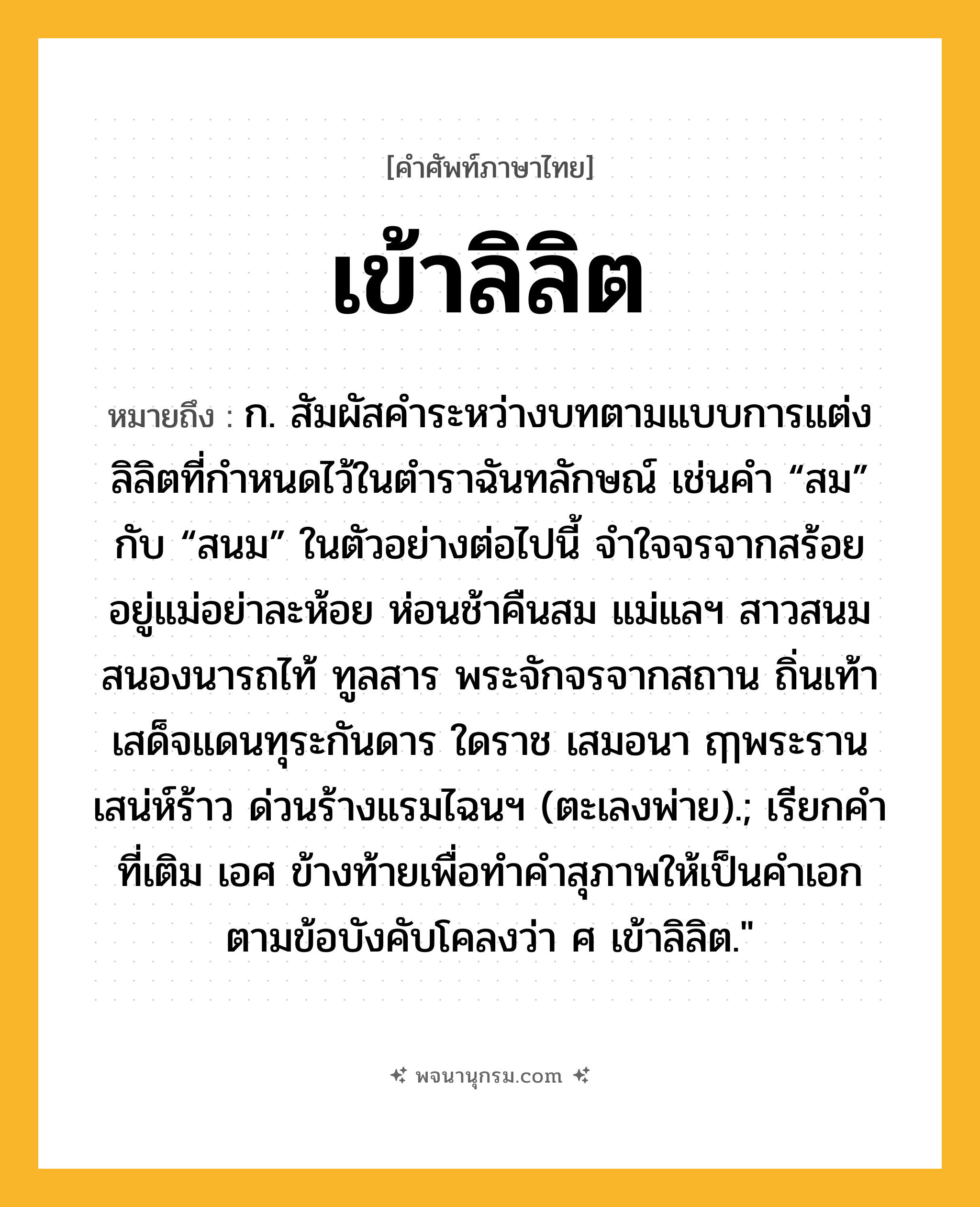 เข้าลิลิต ความหมาย หมายถึงอะไร?, คำในภาษาไทย เข้าลิลิต หมายถึง ก. สัมผัสคำระหว่างบทตามแบบการแต่งลิลิตที่กำหนดไว้ในตำราฉันทลักษณ์ เช่นคำ “สม” กับ “สนม” ในตัวอย่างต่อไปนี้ จำใจจรจากสร้อย อยู่แม่อย่าละห้อย ห่อนช้าคืนสม แม่แลฯ สาวสนมสนองนารถไท้ ทูลสาร พระจักจรจากสถาน ถิ่นเท้า เสด็จแดนทุระกันดาร ใดราช เสมอนา ฤๅพระรานเสน่ห์ร้าว ด่วนร้างแรมไฉนฯ (ตะเลงพ่าย).; เรียกคำที่เติม เอศ ข้างท้ายเพื่อทำคำสุภาพให้เป็นคำเอกตามข้อบังคับโคลงว่า ศ เข้าลิลิต.&#34;