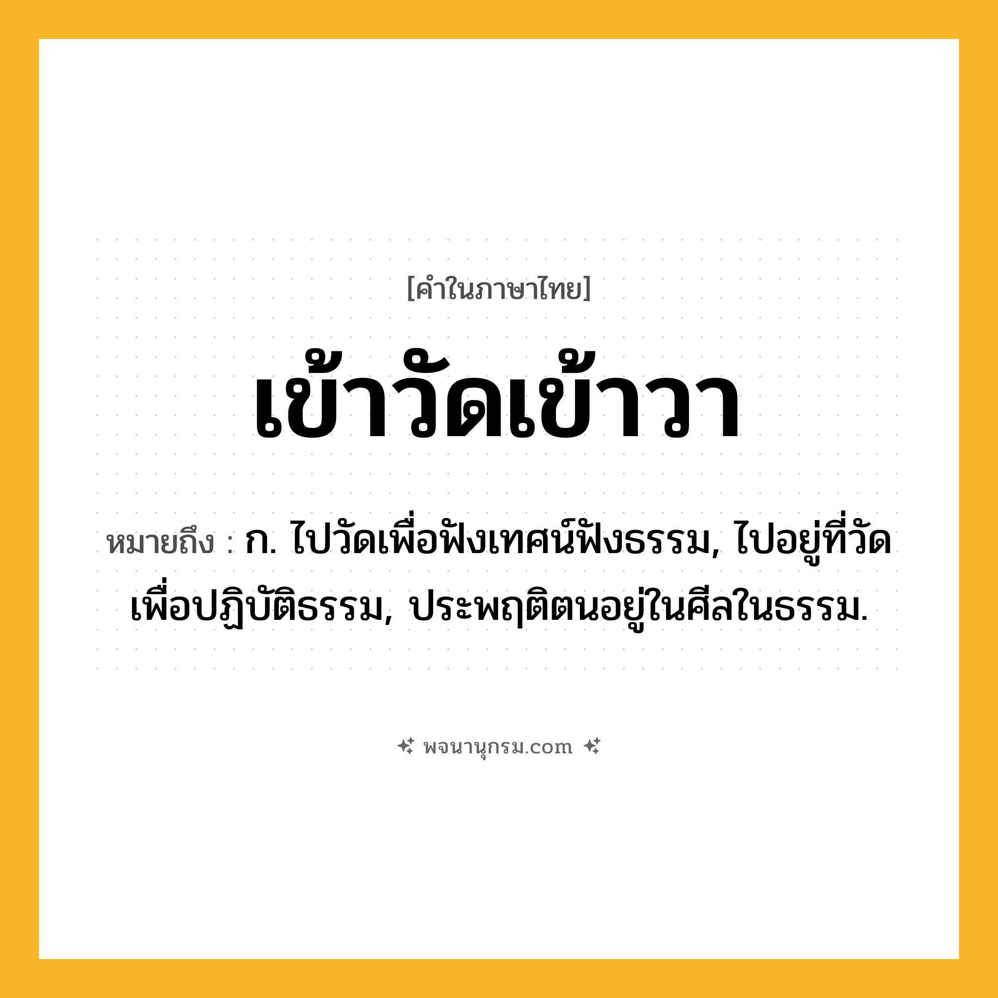 เข้าวัดเข้าวา ความหมาย หมายถึงอะไร?, คำในภาษาไทย เข้าวัดเข้าวา หมายถึง ก. ไปวัดเพื่อฟังเทศน์ฟังธรรม, ไปอยู่ที่วัดเพื่อปฏิบัติธรรม, ประพฤติตนอยู่ในศีลในธรรม.