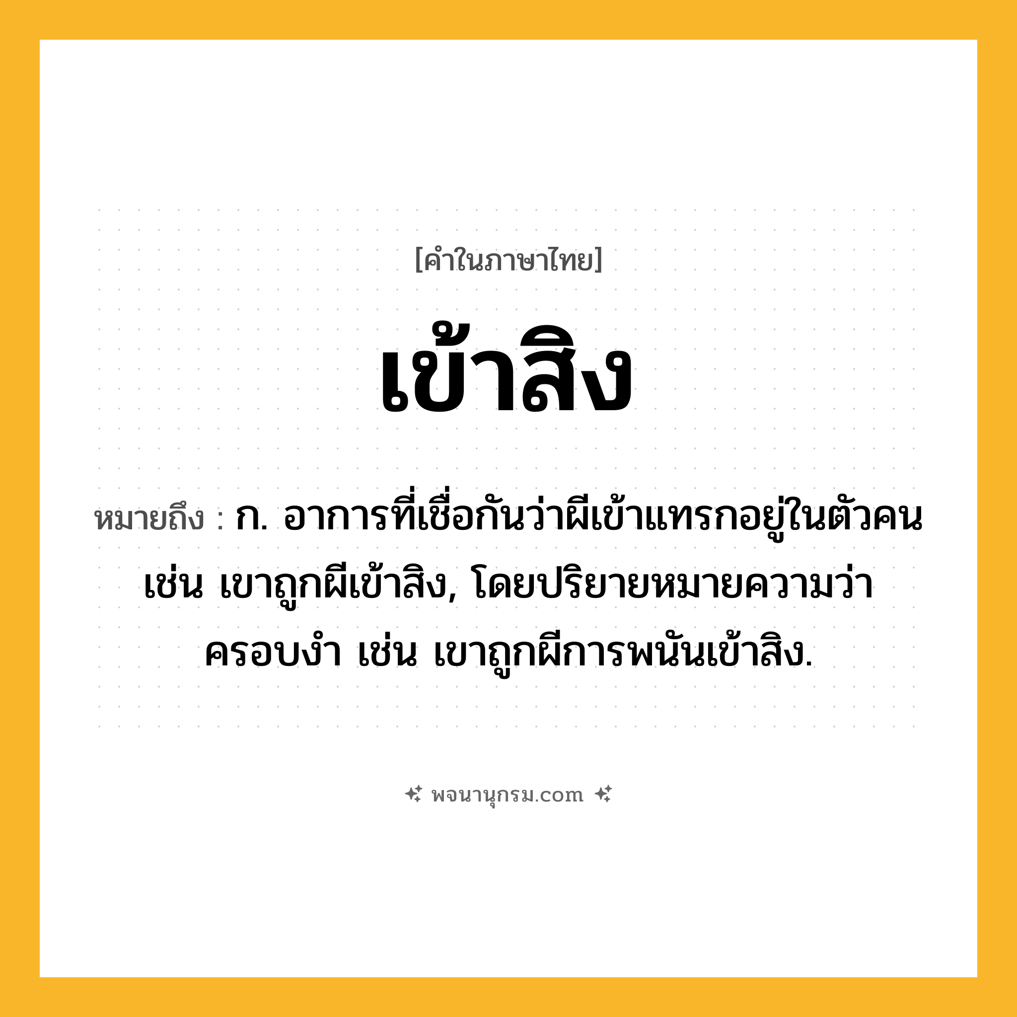 เข้าสิง ความหมาย หมายถึงอะไร?, คำในภาษาไทย เข้าสิง หมายถึง ก. อาการที่เชื่อกันว่าผีเข้าแทรกอยู่ในตัวคน เช่น เขาถูกผีเข้าสิง, โดยปริยายหมายความว่า ครอบงำ เช่น เขาถูกผีการพนันเข้าสิง.