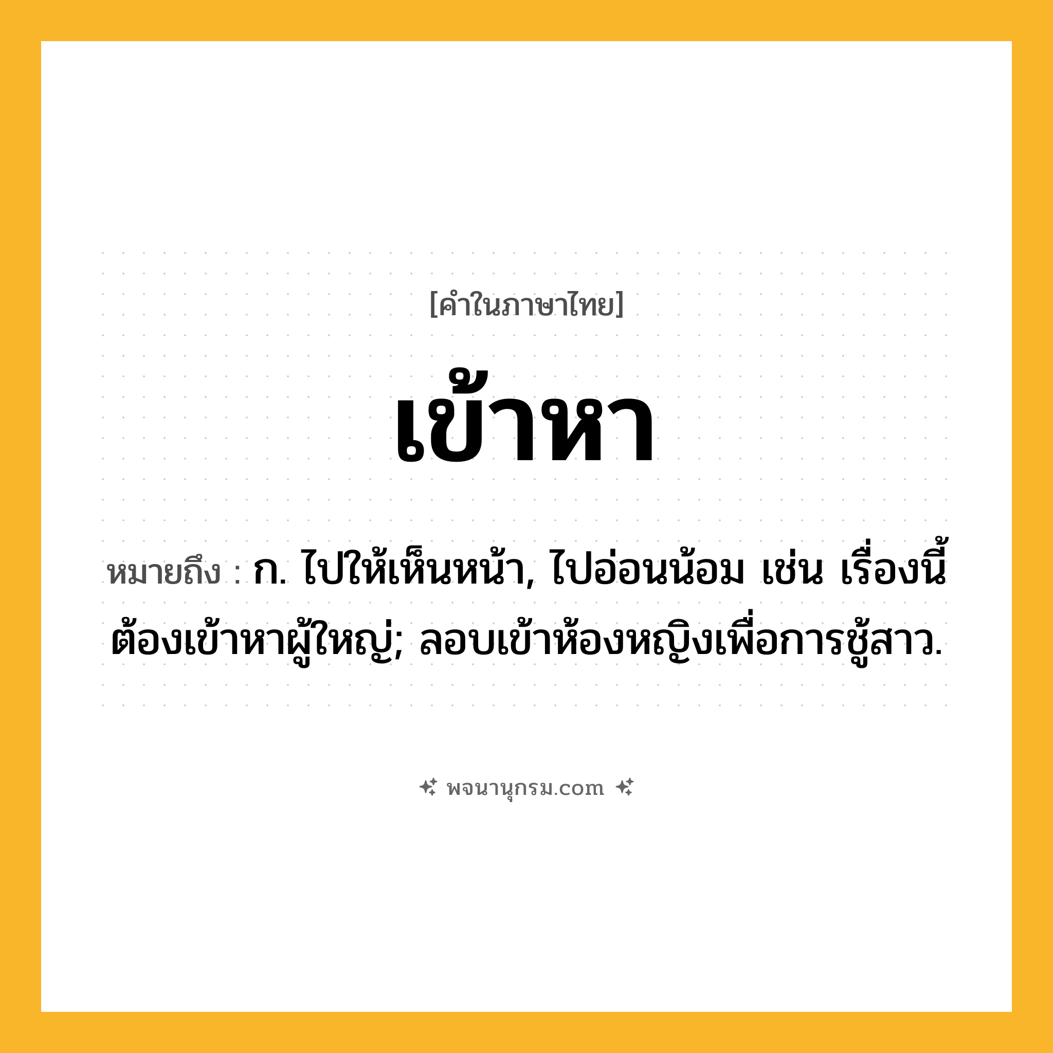 เข้าหา ความหมาย หมายถึงอะไร?, คำในภาษาไทย เข้าหา หมายถึง ก. ไปให้เห็นหน้า, ไปอ่อนน้อม เช่น เรื่องนี้ต้องเข้าหาผู้ใหญ่; ลอบเข้าห้องหญิงเพื่อการชู้สาว.