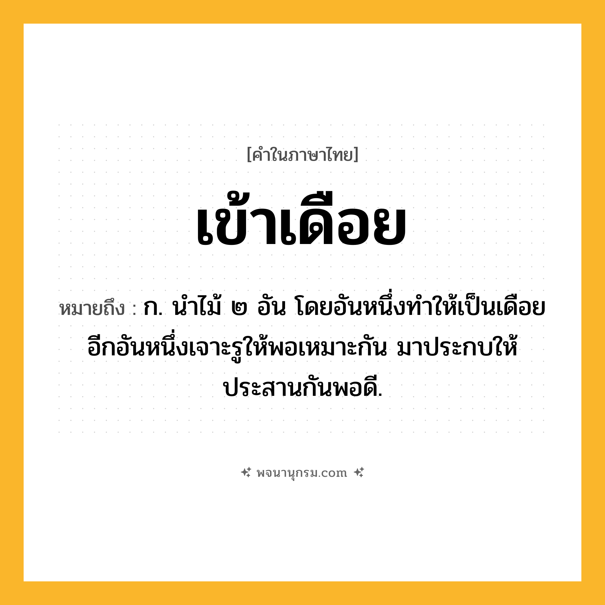 เข้าเดือย ความหมาย หมายถึงอะไร?, คำในภาษาไทย เข้าเดือย หมายถึง ก. นําไม้ ๒ อัน โดยอันหนึ่งทําให้เป็นเดือย อีกอันหนึ่งเจาะรูให้พอเหมาะกัน มาประกบให้ประสานกันพอดี.