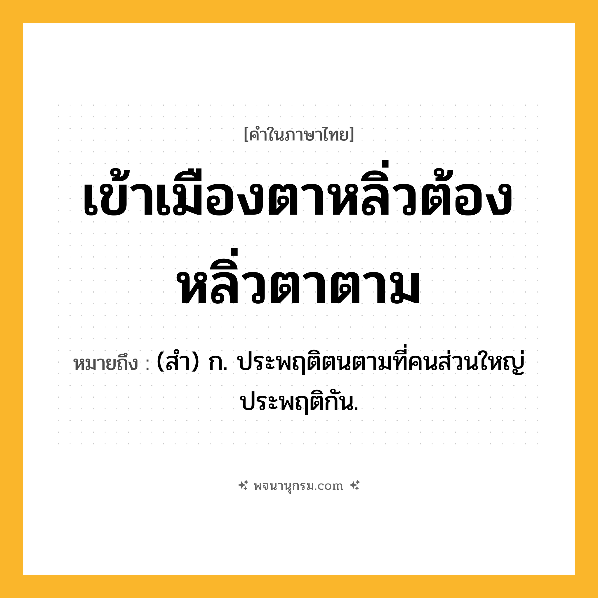 เข้าเมืองตาหลิ่วต้องหลิ่วตาตาม ความหมาย หมายถึงอะไร?, คำในภาษาไทย เข้าเมืองตาหลิ่วต้องหลิ่วตาตาม หมายถึง (สํา) ก. ประพฤติตนตามที่คนส่วนใหญ่ประพฤติกัน.