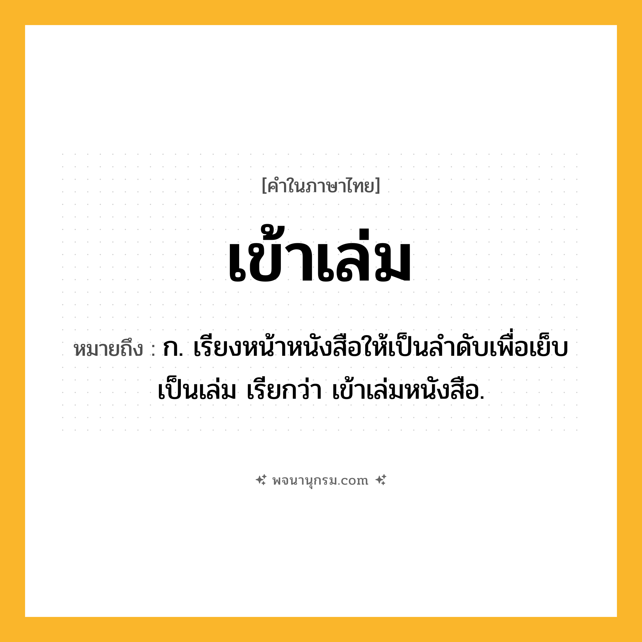 เข้าเล่ม ความหมาย หมายถึงอะไร?, คำในภาษาไทย เข้าเล่ม หมายถึง ก. เรียงหน้าหนังสือให้เป็นลําดับเพื่อเย็บเป็นเล่ม เรียกว่า เข้าเล่มหนังสือ.