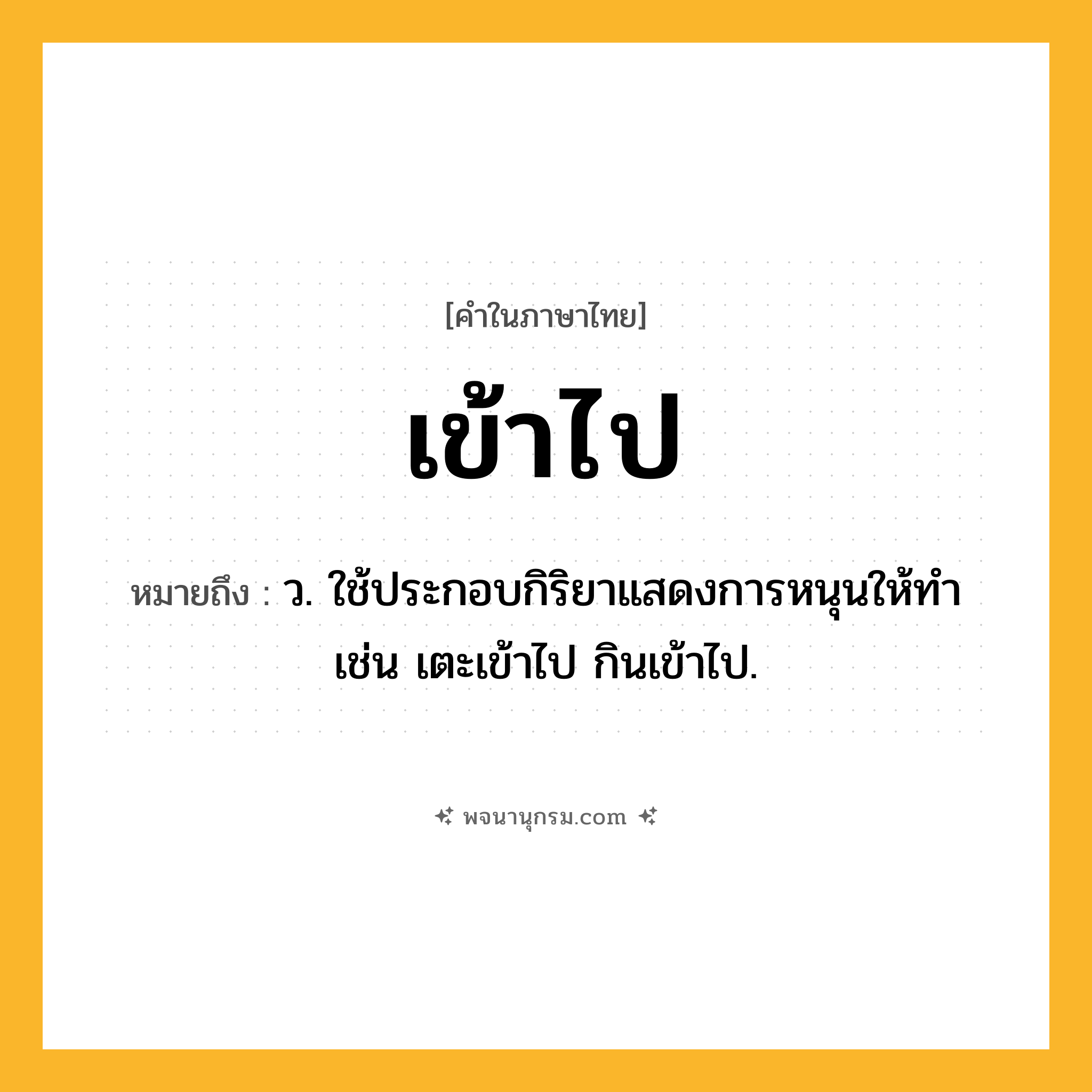 เข้าไป ความหมาย หมายถึงอะไร?, คำในภาษาไทย เข้าไป หมายถึง ว. ใช้ประกอบกิริยาแสดงการหนุนให้ทํา เช่น เตะเข้าไป กินเข้าไป.