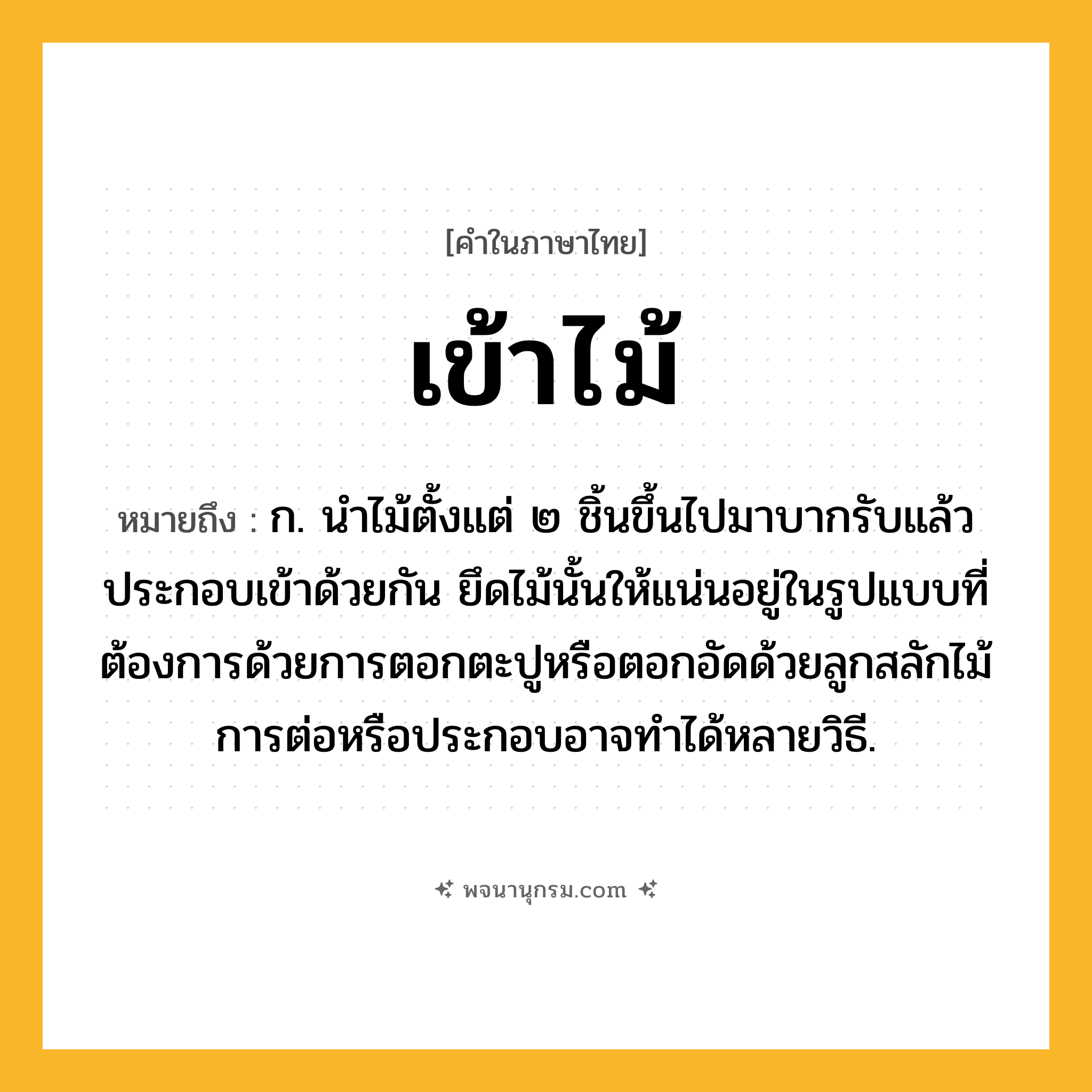 เข้าไม้ ความหมาย หมายถึงอะไร?, คำในภาษาไทย เข้าไม้ หมายถึง ก. นําไม้ตั้งแต่ ๒ ชิ้นขึ้นไปมาบากรับแล้วประกอบเข้าด้วยกัน ยึดไม้นั้นให้แน่นอยู่ในรูปแบบที่ต้องการด้วยการตอกตะปูหรือตอกอัดด้วยลูกสลักไม้ การต่อหรือประกอบอาจทำได้หลายวิธี.