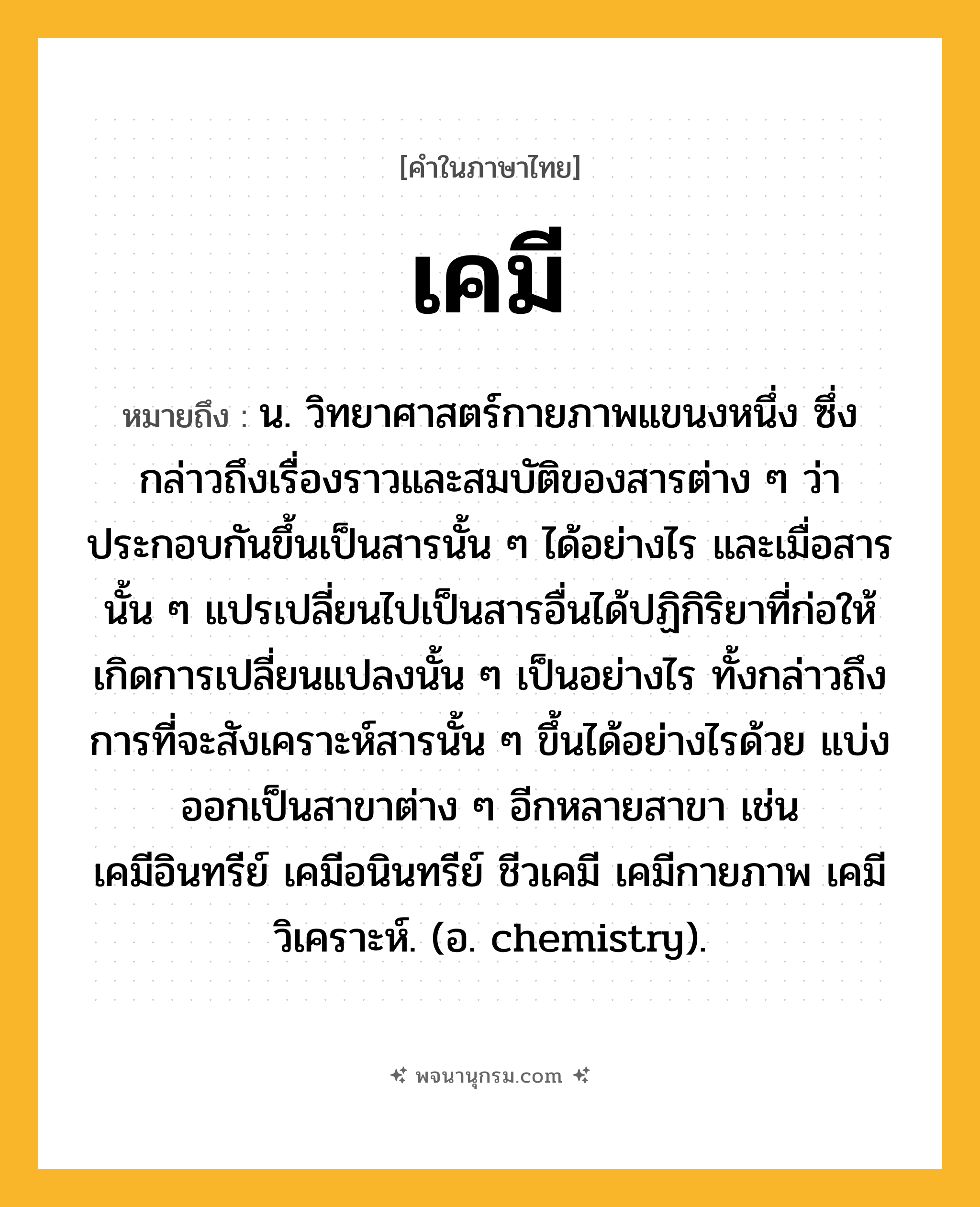 เคมี ความหมาย หมายถึงอะไร?, คำในภาษาไทย เคมี หมายถึง น. วิทยาศาสตร์กายภาพแขนงหนึ่ง ซึ่งกล่าวถึงเรื่องราวและสมบัติของสารต่าง ๆ ว่าประกอบกันขึ้นเป็นสารนั้น ๆ ได้อย่างไร และเมื่อสารนั้น ๆ แปรเปลี่ยนไปเป็นสารอื่นได้ปฏิกิริยาที่ก่อให้เกิดการเปลี่ยนแปลงนั้น ๆ เป็นอย่างไร ทั้งกล่าวถึงการที่จะสังเคราะห์สารนั้น ๆ ขึ้นได้อย่างไรด้วย แบ่งออกเป็นสาขาต่าง ๆ อีกหลายสาขา เช่น เคมีอินทรีย์ เคมีอนินทรีย์ ชีวเคมี เคมีกายภาพ เคมีวิเคราะห์. (อ. chemistry).