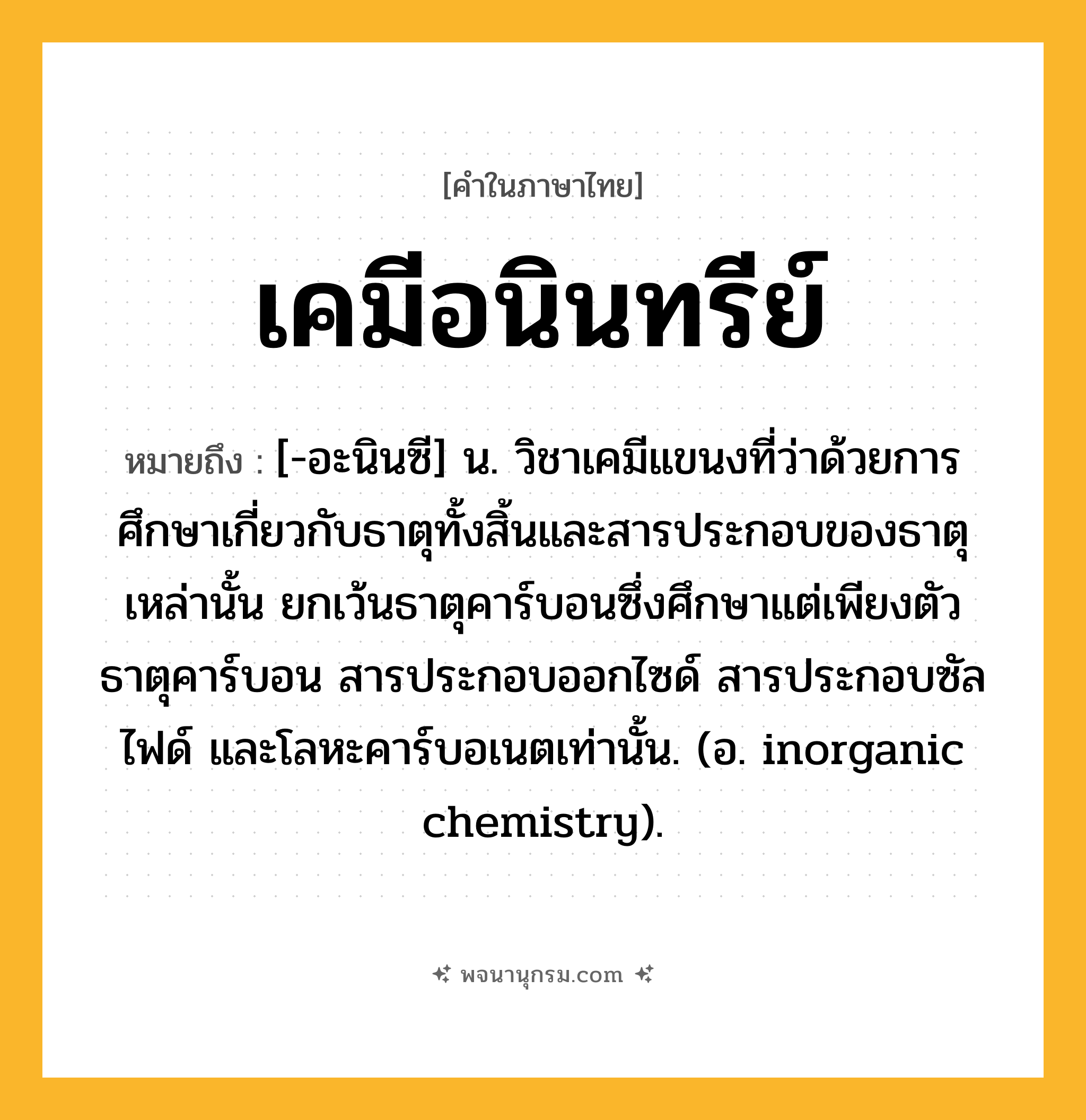 เคมีอนินทรีย์ ความหมาย หมายถึงอะไร?, คำในภาษาไทย เคมีอนินทรีย์ หมายถึง [-อะนินซี] น. วิชาเคมีแขนงที่ว่าด้วยการศึกษาเกี่ยวกับธาตุทั้งสิ้นและสารประกอบของธาตุเหล่านั้น ยกเว้นธาตุคาร์บอนซึ่งศึกษาแต่เพียงตัวธาตุคาร์บอน สารประกอบออกไซด์ สารประกอบซัลไฟด์ และโลหะคาร์บอเนตเท่านั้น. (อ. inorganic chemistry).