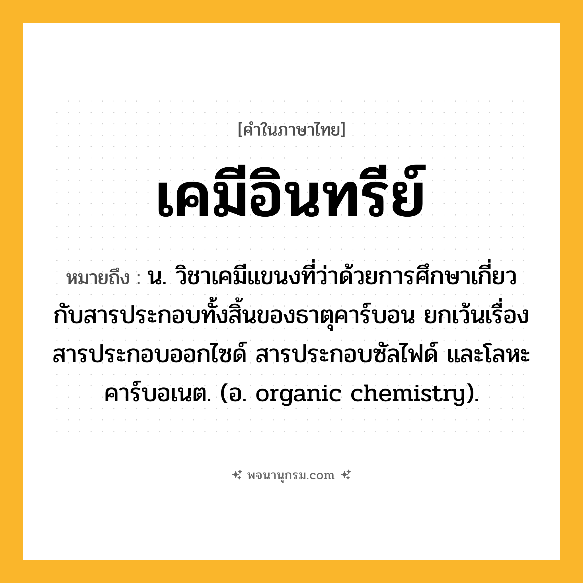 เคมีอินทรีย์ ความหมาย หมายถึงอะไร?, คำในภาษาไทย เคมีอินทรีย์ หมายถึง น. วิชาเคมีแขนงที่ว่าด้วยการศึกษาเกี่ยวกับสารประกอบทั้งสิ้นของธาตุคาร์บอน ยกเว้นเรื่องสารประกอบออกไซด์ สารประกอบซัลไฟด์ และโลหะคาร์บอเนต. (อ. organic chemistry).