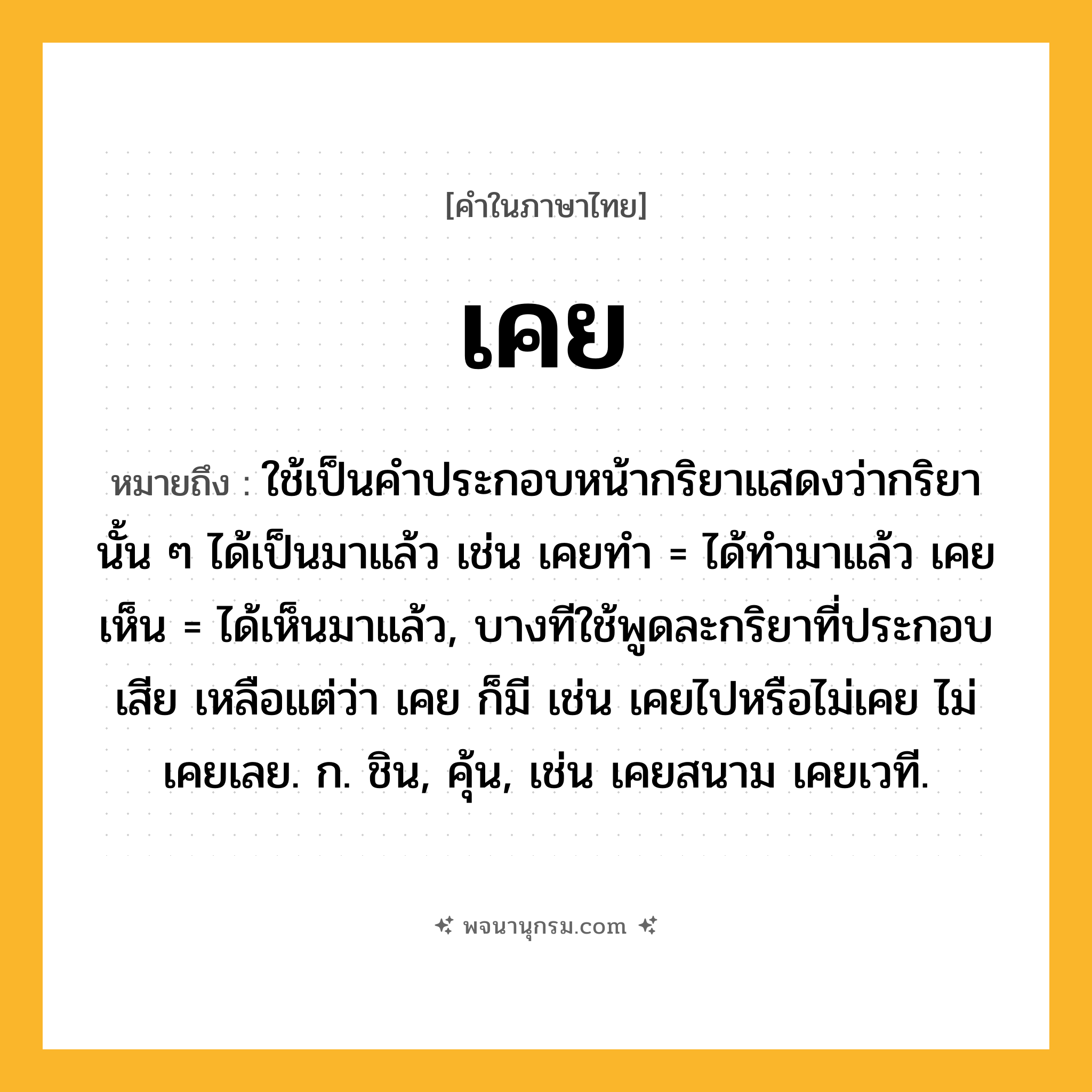 เคย ความหมาย หมายถึงอะไร?, คำในภาษาไทย เคย หมายถึง ใช้เป็นคําประกอบหน้ากริยาแสดงว่ากริยานั้น ๆ ได้เป็นมาแล้ว เช่น เคยทํา = ได้ทํามาแล้ว เคยเห็น = ได้เห็นมาแล้ว, บางทีใช้พูดละกริยาที่ประกอบเสีย เหลือแต่ว่า เคย ก็มี เช่น เคยไปหรือไม่เคย ไม่เคยเลย. ก. ชิน, คุ้น, เช่น เคยสนาม เคยเวที.